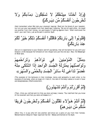 Ιヱ ∇ユミ￢べ∠ キ ラヲ⊥ ヘ∇ジゎ Ι ∇ユムボ⇒∠ Β͡ ゅ∠ ∇グカぺ ∇クまヱぴ
∠ ∠ ⊥ ͡ ョ͡ ∠ ム ͡ ∠ ∠ ⊥ ∠ ん ョ ル ∠ ∠ ͡ ∠
                び∇ユミゲ⇒∠ キ リあ ∇ユムジヘル∠ ラヲ⊥ ゲ∇ガゎ
                   ⊥ ͡ Α͡ ョ ⊥ ∠ ⊥ ぺ ∠ ィ͡ ⊥
(And (remember) when We t ook your covenant (saying): Shed not t he blood of your (people),
nor t urn out your own people from t heir dwellings.) meaning, "Do not kill each ot her, nor expel
one anot her from t heir homes, nor part icipat e in fight ing against t hem.'' Allah ment ioned t he
word ` your own' here, j ust as He said in anot her Ayah.



∇ユムャ ∀ ∇Β∠ ∇ユムャク ∇ユムジヘル∠ ∇やヲ⊥わ∇ホゅ∠ ∇ユムもケゅ∠ ヴ∠ま ∇やヲ⊥ ヲ⊥ プぴ
  ⊥ ｚ ゲ カ ⊥ ͡∠ ⊥ ∠ ⊥ ぺ ヤ⊥ プ ⊥ ͡ ͡ よ ャ͡ よ わ∠
                                          び∇ユムもケゅ∠ ギレ͡
                                             ⊥ ͡͡ よ ∠ ハ
(So t urn in repent ance t o your Creat or and kill yourselves, t hat will be bet t er for you wit h your
Creat or) (2:54) because t he followers of one religion are j ust like one soul. Also, t he Messenger
of Allah said,



∇ユヰヨェや∠ ゎヱ ∇ユワキや∠ ゎ ヶ͡ リΒ͡ ョ∇ぽヨ∇ャや モんョ»
  ͡ ͡ ⊥ ゲ∠ ∠     ͡ あ ヲ∠      プ ∠ レ͡ ⊥          ⊥ ∠∠
ヮ∇レョ ヴム∠ ∇セや や∠ ま ギェや∠ ∇ャや ギジイ∇ャや るャゴ∇レヨよ ∇ユヰヤタや∠ ゎヱ
⊥ ͡ わ ク͡ ͡ ͡ ヲ ͡ ∠ ∠ ͡ ∠͡ ∠ ͡ ͡ ͡⊥ ヲ∠ ∠
  «ゲ∠ ジャや∠ ヴｚ エ∇ャゅ͡ ギジイ∇ャや ゲもゅ∠ ヮャ ヴ∠ や∠ ゎ ∀ ∇ツハ
       ヰｚ ヱ ヨ⊥ よ ͡ ∠ ∠ ⊥ ͡ シ ⊥ ∠ ハ ギ∠ ヲ ⊥
(The example of t he believers in t heir kindness, mercy and sympat hy t o each ot her is t he
example of one body, when an organ of it falls ill, t he rest of t he body rushes t o it s aid in fever
and sleeplessness.) Allah's st at ement ,



                                               びラヱギヰ∇ゼゎ ∇ユわル∠ヱ ∇ユゎ∇ケゲ∇ホぺ ｚ をぴ
                                                ∠ ⊥ ∠ ∠ ⊥ ぺ∠ ⊥ ∠ ∠ ユ ⊥
(Then, (t his) you rat ified and (t o t his) you bore wit ness.) means, "You t est ified t hat you know
of t he covenant and t hat you were wit nesses t o it .''



ゅ⇔ Α͡ プ ラヲ⊥ ゲ∇ガゎヱ ∇ユムジヘル∠ ラヲ⊥わ∇ボゎ ￢Ιぽ⇒∠ ∇ユわル∠ ｚ をぴ
 ボ ゲ∠ ∠ ィ͡ ⊥ ∠ ⊥ ∠ ⊥ ぺ ∠ ヤ⊥ ∠ ͡ ∠ ⊥ ワ ⊥ ぺ ユ⊥
                                び∇ユワゲ⇒∠ キ リあ ユ⊥ レあ
                                   ͡ ͡ Α͡ ョ ム ョ
(Aft er t his, it is you who kill one anot her and drive out a part y of you from t heir homes).
Muhammad bin Ishaq bin Yasar report ed t hat Ibn ` Abbas comment ed on t he Ayah,
 