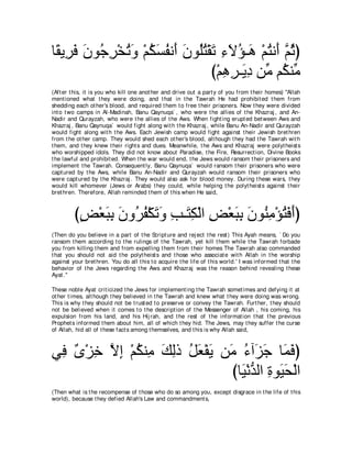 ゅ⇔ Α͡ プ ラヲ⊥ ゲ∇ガゎヱ ∇ユムジヘル∠ ラヲ⊥わ∇ボゎ ￢Ιぽ⇒∠ ∇ユわル∠ ｚ をぴ
 ボ ゲ∠ ∠ ィ͡ ⊥ ∠ ⊥ ∠ ⊥ ぺ ∠ ヤ⊥ ∠ ͡ ∠ ⊥ ワ ⊥ ぺ ユ⊥
                                び∇ユワゲ⇒∠ キ リあ ユ⊥ レあ
                                   ͡ ͡ Α͡ ョ ム ョ
(Aft er t his, it is you who kill one anot her and drive out a part y of you from t heir homes) "Allah
ment ioned what t hey were doing, and t hat in t he Tawrah He had prohibit ed t hem from
shedding each ot her's blood, and required t hem t o free t heir prisoners. Now t hey were divided
int o t wo camps in Al-Madinah, Banu Qaynuqa` , who were t he allies of t he Khazraj , and An-
Nadir and Qurayzah, who were t he allies of t he Aws. When fight ing erupt ed bet ween Aws and
Khazraj , Banu Qaynuqa` would fight along wit h t he Khazraj , while Banu An-Nadir and Qurayzah
would fight along wit h t he Aws. Each Jewish camp would fight against t heir Jewish bret hren
from t he ot her camp. They would shed each ot her's blood, alt hough t hey had t he Tawrah wit h
t hem, and t hey knew t heir right s and dues. Meanwhile, t he Aws and Khazraj were polyt heist s
who worshipped idols. They did not know about Paradise, t he Fire, Resurrect ion, Divine Books
t he lawful and prohibit ed. When t he war would end, t he Jews would ransom t heir prisoners and
implement t he Tawrah. Consequent ly, Banu Qaynuqa` would ransom t heir prisoners who were
capt ured by t he Aws, while Banu An-Nadir and Qurayzah would ransom t heir prisoners who
were capt ured by t he Khazraj . They would also ask for blood money. During t hese wars, t hey
would kill whomever (Jews or Arabs) t hey could, while helping t he polyt heist s against t heir
bret hren. Therefore, Allah reminded t hem of t his when He said,



         びヂ∇バらよ ラヱ⊥ ヘ∇ムゎヱ ょ⇒∠ ム∇ャや ヂ∇バらよ ラヲ⊥ ョ∇ぽわプぺぴ
          ∃ ∠ ͡ ∠ ゲ⊥ ∠ ∠ ͡ わ͡ ͡ ∠ ͡ ∠ レ͡ ⊥ ∠ ∠
(Then do you believe in a part of t he Script ure and rej ect t he rest ) This Ayah means, ` Do you
ransom t hem according t o t he rulings of t he Tawrah, yet kill t hem while t he Tawrah forbade
you from killing t hem and from expelling t hem from t heir homes The Tawrah also commanded
t hat you should not aid t he polyt heist s and t hose who associat e wit h Allah in t he worship
against your bret hren. You do all t his t o acquire t he life of t his world.' I was informed t hat t he
behavior of t he Jews regarding t he Aws and Khazraj was t he reason behind revealing t hese
Ayat .''

These noble Ayat crit icized t he Jews for implement ing t he Tawrah somet imes and defying it at
ot her t imes, alt hough t hey believed in t he Tawrah and knew what t hey were doing was wrong.
This is why t hey should not be t rust ed t o preserve or convey t he Tawrah. Furt her, t hey should
not be believed when it comes t o t he descript ion of t he Messenger of Allah , his coming, his
expulsion from his land, and his Hij rah, and t he rest of t he informat ion t hat t he previous
Prophet s informed t hem about him, all of which t hey hid. The Jews, may t hey suffer t he curse
of Allah, hid all of t hese fact s among t hemselves, and t his is why Allah said,



ヶ͡ ∀ ∇ゴ͡ Ιま ∇ユムレ͡ マャク モバ∇ヘΑ リ∠ ￢へ∠ ィ ゅ∠ プぴ
 プ ン カ ｚ ͡ ⊥ ョ ∠ ͡ ⊥ ∠ ∠ ョ ⊥ ゴ∠ ヨ∠
                              びゅ∠ ∇ルギャや りヲ∠ エ∇ャや
                                Β ぁ ͡ Β∠
(Then what is t he recompense of t hose who do so among you, except disgrace in t he life of t his
world), because t hey defied Allah's Law and commandment s,
 