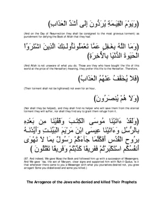 びゆや∠ バャや ギセぺ ヴ∠ま ラヱぁ ゲΑ るヨ⇒∠ ボ∇ャや ュ∇ヲΑヱぴ
                      ͡ グ∠ ∂ あ ∠ ∠ ャ͡ ∠ キ∠ ⊥ ͡ ∠ Β͡ ∠ ∠ ∠
(And on t he Day of Resurrect ion t hey shall be consigned t o t he most grievous t orment ) as
punishment for defying t he Book of Allah t hat t hey had.



∇やヱゲわ∇セや リΑ͡ ャや マゃ⇒∠ヱ⊥ルヲ⊥ヨ∇バゎ ゅｚ ハ モヘ⇒∠ よ ヮヤャや ゅ∠ ヱぴ
  ⊥ ∠ ∠ ∠ グｚ ∠ ͡ ャ ほ∠ ヤ∠ ∠ ヨ∠ ∃ ͡ ピ͡ ⊥ ｚ ョ∠
                            びりゲカΙゅ͡ ゅ∠ ∇ルギャや りヲ∠ エ∇ャや
                             ͡ ∠ ͡ ｘ よ Β ぁ ∠ Β∠
(And Allah is not unaware of what you do. Those are t hey who have bought t he life of t his
world at t he price of t he Hereaft er) meaning, t hey prefer t his life t o t he Hereaft er. Therefore,



                                                びゆや∠ バ∇ャや ユヰ∇レハ ブｚ ガΑ Κプぴ
                                                 ⊥ グ∠ ⊥ ⊥ ∠ ⊥ ヘ∠ ⊥ ∠ ∠
(Their t orment shall not be light ened) not even for an hour,



                                                              びラヱ⊥ ダレ⊥ ∇ユワ Ιヱぴ
                                                               ∠ ゲ∠ Α ⊥ ∠ ∠
(Nor shall t hey be helped), and t hey shall find no helper who will save t hem from t he et ernal
t orment t hey will suffer, nor shall t hey find any t o grant t hem refuge from it .



ロギ∇バよ リ͡ ゅ∠ ∇Βヘホヱ ょ⇒∠ ム∇ャや ヴ∠ ヲ⊥ ゅ∠ ∇Β∠ や∠ ∇ギボャヱぴ
͡ ͡ ∠ ョ レ ｚ ∠ ∠ ∠ わ͡                 シ ョ レ ゎ ￢ ∠ ∠∠
ヮ⇒∠ ∇ギΑぺヱ ろ⇒∠ Βら∇ャや ユΑ∇ゲョ リ∇よや ヴ∠ Β͡ ゅ∠ ∇Β∠ や∠ ∠ モシゲャゅ͡
⊥ ル ｚ ∠∠ ͡ レあ ∠ ∠ ∠ ∠ ∠            ジ ハ レ ゎ ￢ヱ ͡ ⊥ ぁ よ
ン∠ ∇ヰ∠ Ι ゅ∠ よ ∀ ヲ⊥ ∠ ∇ユミ￢べ∠ ゅ∠ ヤムプぺ サギボ∇ャや ゥヱ⊥ よ
   ヲ ゎ ∠ ヨ͡ メ シケ ⊥ ∠ ィ ヨｚ⊥ ∠ ∠ ͡ ⊥ ⊥ ͡ ゲ͡
    び ラヲ⊥わ∇ボゎ ゅ⇔ Α͡ プヱ ∇ユわ∇よグミ ゅ⇔ Α͡ ヘプ ∇ユゎ∇ゲら∇ムわ∇シや ユ⊥ ジヘル∠
       ∠ ヤ⊥ ∠ ボ ゲ∠ ∠ ⊥ ｚ ∠ ボ ゲ∠ ∠ ⊥ ∠ ∠ ム⊥ ⊥ ぺ
(87. And indeed, We gave Musa t he Book and followed him up wit h a succession of Messengers.
And We gave ` Isa, t he son of Maryam, clear signs and support ed him wit h Ruh-il-Qudus. Is it
t hat whenever t here came t o you a Messenger wit h what you yourselves desired not , you grew
arrogant Some you disbelieved and some you killed.)




  The Arrogance of the Jews who denied and killed Their Prophets
 