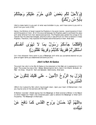 ∇ユムわ∇ゃィヱ ∇ユム∇Βヤハ ュゲェ ヵ͡ ャや ヂ∇バよ ユ⊥ ャ モェΙヱぴ
  ⊥ ⊥ ͡ ∠ ⊥ ∠∠ ∠ あ ⊥ グｚ ∠ ∠ ム∠ ｚ ͡ ｘ ∠
                               び∇ユムよケ リあ るΑほよ
                                  ⊥ あｚ ョ ∃ ∠ ∠͡
(And t o make lawful t o you part of what was forbidden t o you, and I have come t o you wit h a
proof from your Lord) (3:50).

Hence, t he Children of Israel t reat ed t he Prophet s in t he worst manner, rej ect ing some of t hem
and killing some of t hem. All of t his occurred because t he Prophet s used t o command t he Jews
wit h what differed from t heir desires and opinions. The Prophet s also upheld t he rulings of t he
Tawrah t hat t he Jews had changed, and t his is why it was difficult for t hem t o believe in t hese
Prophet s. Therefore, t hey rej ect ed t he Prophet s and killed some of t hem. Allah said,



ユ⊥ ジヘル∠ ン∠ ∇ヰゎ Ι ゅ∠ よ ∀ ヲ⊥ ∠ ∇ユミ￢べ∠ ゅ∠ ヤムプぺぴ
 ム⊥ ⊥ ぺ ヲ ∠ ∠ ヨ͡ メ シケ ⊥ ∠ ィ ヨｚ⊥ ∠ ∠
         びラヲ⊥わ∇ボゎ ゅ⇔ Α͡ プヱ ∇ユわ∇よグミ ゅ⇔ Α͡ ヘプ ∇ユゎ∇ゲら∇ムわ∇シや
           ∠ ヤ⊥ ∠ ボ ゲ∠ ∠ ⊥ ｚ ∠ ボ ゲ∠ ∠ ⊥ ∠ ∠
(Is it t hat whenever t here came t o you a Messenger wit h what you yourselves desired not ,you
grew arrogant Some you disbelieved and some you kill).

                                   Jibril is Ruh Al-Qudus
The proof t hat Jibril is t he Ruh Al-Qudus is t he st at ement of Ibn Mas` ud in explanat ion of t his
Ayah. This is also t he view of Ibn ` Abbas, Muhammad bin Ka` b, Isma` il bin Khalid, As-Suddi, Ar-
Rabi` bin Anas, ` At iyah Al-` Awfi and Qat adah. Addit ionally, Allah said,



リョ ラヲ⊥ わャ マら∇ヤホ ヴ∠ハ - リΒ͡ Ιや ゥヱぁ ャや ヮよ メゴルぴ
∠ ͡ ∠ ム∠ ͡ ∠ ͡ ∠ ヤ∠ ⊥ ョｘ ⊥ ゲ ͡ ͡ ∠ ∠ ∠
                                 び リΑ͡ グ∇レヨ∇ャや
                                    ∠ ケ͡ ⊥
(Which t he t rust wort hy Ruh (Jibril) has brought down. Upon your heart (O Muhammad ) t hat
you may be (one) of t he warners) (26:193-194).

Al-Bukhari recorded ` A'ishah saying t hat t he Messenger of Allah erect ed a Minbar in t he Masj id
on which Hassan bin Thabit (t he renowned poet ) used t o defend t he Messenger of Allah (wit h
his poems). The Messenger of Allah said,



∇リハ ウプゅ∠ ゅ∠ ミ サギボ∇ャや ゥヱ⊥ よ ラゅｚ ェ ∇ギΑぺ ユヰヤャや»
  ∠ ∠ ∠ ル ヨ∠ ͡ ⊥ ⊥ ͡ ゲ͡ ∠ ジ∠ あ ∠ ｚ ⊥ ｚ
                                      «マあ ͡ ∠
                                          Βらル
 