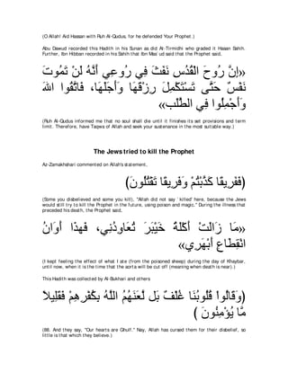 (O Allah! Aid Hassan wit h Ruh Al-Qudus, for he defended Your Prophet .)

Abu Dawud recorded t his Hadit h in his Sunan as did At -Tirmidhi who graded it Hasan Sahih.
Furt her, Ibn Hibban recorded in his Sahih t hat Ibn Mas` ud said t hat t he Prophet said,



れヲ⊥ ゎ ∇リャ ヮｚ ぺ ヶ͡ ヱ⊥ ヶ͡ ゑヘル サギボ∇ャや ゥヱ⊥ ラま»
∠ ヨ∠ ∠ ⊥ ル∠ ハ ケ プ ∠ ∠ ∠ ͡ ⊥ ⊥ ∠ ケ ｚ ͡
ぶや やヲ⊥ ゎゅ∠ ∩ゅ∠ ヤィぺヱ ゅ∠ ホ∇コケ モヨ∇ムわ∇ジゎ ヴｚ ェ ∀ ∇ヘ∠
∠    ボｚ プ ヰ∠∠ ∠∠ ヰ∠ ͡ ∠ ͡ ∠ ∠ わ∠ ザ ル
                           «ょ∠トャや ヶ͡ やヲ⊥ヨ∇ィぺヱ
                               ヤｚ    プ ヤ͡ ∠∠
(Ruh Al-Qudus informed me t hat no soul shall die unt il it finishes it s set provisions and t erm
limit . Therefore, have Taqwa of Allah and seek your sust enance in t he most suit able way.)




                           The Jews tried to kill the Prophet
Az-Zamakhshari comment ed on Allah's st at ement ,



                                           びラヲ⊥わ∇ボゎ ゅ⇔ Α͡ プヱ ∇ユわ∇よグミ ゅ⇔ Α͡ ヘプぴ
                                            ∠ ヤ⊥ ∠ ボ ゲ∠ ∠ ⊥ ｚ ∠ ボ ゲ∠ ∠
(Some you disbelieved and some you kill), "Allah did not say ` killed' here, because t he Jews
would st ill t ry t o kill t he Prophet in t he fut ure, using poison and magic.'' During t he illness t hat
preceded his deat h, t he Prophet said,



ラや∠ ぺ や∠ ヰ∠ ∩ヶ͡ キヱゅ∠ ゎ ゲら∇Βカ るヤ∇ミぺ ∇ろャや∠ ゅ∠ »
⊥ ヱ∠ グ プ      ル⊥ ͡ バ⊥ ∠ ∠ ∠ ⊥ ∠ ∠ ∠ コ ョ
                              «ヵ͡ ヰ∇よぺ ネゅ∠ ボ∇ルや
                                  ゲ∠ ∠ ͡ ト͡
(I kept feeling t he effect of what I at e (from t he poisoned sheep) during t he day of Khaybar,
unt il now, when it is t he t ime t hat t he aort a will be cut off (meaning when deat h is near).)

This Hadit h was collect ed by Al-Bukhari and ot hers



ΚΒ͡ボプ ∇ユワゲ∇ヘムよ ヮｚャや ユヰレバｚ モ∠ ∀ ∇ヤビ ゅ∠ よヲ⊥ホ ∇やヲ⊥ゅ∠ ヱぴ
⇔ ヤ∠ ∠ ͡ ͡ ⊥ ͡ ⊥ ヤ ⊥ ⊥ ∠ ∠ ャ よ ブ ⊥ レ⊥ ヤ⊥ ャ ホ∠
                                    び ラヲ⊥ ョ∇ぽΑ ゅｚ
                                       ∠ レ͡ ⊥ ョ
(88. And t hey say, "Our heart s are Ghulf.'' Nay, Allah has cursed t hem for t heir disbelief, so
lit t le is t hat which t hey believe.)
 