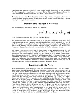 (And indeed, We have put t he big st ars in t he heaven and We beaut ified it for t he beholders.
And We have guarded it (near heaven) from every Shayt an Raj im (out cast Shayt an). Except him
(devil) who st eals t he hearing t hen he is pursued by a clear flaming fire.) (15:16-18).

There are several similar Ayat . It was also said t hat Raj im means, t he person who t hrows or
bombards t hings, because t he devil t hrows doubt s and evil t hought s in people's heart s. The first
meaning is more popular and accurat e.

                     Bismillah is the First Ayah of Al-Fatihah
The Companions st art ed t he Book of Allah wit h Bismillah:



                                           び ユΒ͡ ゲャや リ⇒∠ ∇ェゲャや ヮヤャや ユ∇ジよぴ
                                             ͡ ェｚ ͡ ヨ ｚ ͡ ｚ ͡ ͡
(1. In t he Name of Allah, t he Most Gracious, t he Most Merciful.)

The scholars also agree t hat Bismillah is a part of an Ayah in Surat An-Naml (chapt er 27). They
disagree over whet her it is a separat e Ayah before every Surah, or if it is an Ayah, or a part of
an Ayah, included in every Surah where t he Bismillah appears in it s beginning. Ad-Daraqut ni
also recorded a Hadit h from Abu Hurayrah from t he Prophet t hat support s t his Hadit h by Ibn
Khuzaymah. Also, similar st at ement s were at t ribut ed t o ` Ali, Ibn ` Abbas and ot hers.

The opinion t hat Bismillah is an Ayah of every Surah, except Al-Bara'ah (chapt er 9), was
at t ribut ed t o (t he Companions) Ibn ` Abbas, Ibn ` Umar, Ibn Az-Zubayr, Abu Hurayrah and ` Ali.
This opinion was also at t ribut ed t o t he Tabi` in: ` At a', Tawus, Sa` id bin Jubayr, Makhul and Az-
Zuhri. This is also t he view of ` Abdullah bin Al-Mubarak, Ash-Shafi` i, Ahmad bin Hanbal, (in one
report from him) Ishaq bin Rahwayh and Abu ` Ubayd Al-Qasim bin Salam. On t he ot her hand,
Malik, Abu Hanifah and t heir followers said t hat Bismillah is not an Ayah in Al-Fat ihah or any
ot her Surah. Dawud said t hat it is a separat e Ayah in t he beginning of every Surah, not part of
t he Surah it self, and t his opinion was also at t ribut ed t o Ahmad bin Hanbal.

                             Basmalah aloud in the Prayer
As for Basmalah aloud during t he prayer, t hose who did not agree t hat it is a part of Al-Fat ihah,
st at e t hat t he Basmalah should not be aloud. The scholars who st at ed t hat Bismillah is a part of
every Surah (except chapt er 9) had different opinions; some of t hem, such as Ash-Shafi` i, said
t hat one should recit e Bismillah wit h Al-Fat ihah aloud. This is also t he opinion of many among
t he Companions, t he Tabi` in and t he Imams of Muslims from t he Salaf and t he lat er
generat ions. For inst ance, t his is t he opinion of Abu Hurayrah, Ibn ` Umar, Ibn ` Abbas,
Mu` awiyah, ` Umar and ` Ali - according t o Ibn ` Abdul-Barr and Al-Bayhaqi. Also, t he Four
Khalifahs - as Al-Khat ib report ed - were said t o have held t his view alt hough t he report from
t hem is cont radict ed. The Tabi` in scholars who gave t his Tafsir include Sa` id bin Jubayr,
` Ikrimah, Abu Qilabah, Az-Zuhri, ` Ali bin Al-Hasan, his son Muhammad, Sa` id bin Al-Musayyib,
` At a', Tawus, Muj ahid, Salim, Muhammad bin Ka` b Al-Qurazi, Abu Bakr bin Muhammad bin
` Amr bin Hazm, Abu Wa'il, Ibn Sirin, Muhammad bin Al-Munkadir, ` Ali bin ` Abdullah bin
` Abbas, his son Muhammad, Nafi` t he freed slave of Ibn ` Umar, Zayd bin Aslam, ` Umar bin
` Abdul-Aziz, Al-Azraq bin Qays, Habib bin Abi Thabit , Abu Ash-Sha` t ha', Makhul and ` Abdullah
bin Ma` qil bin Muqarrin. Also, Al-Bayhaqi added ` Abdullah bin Safwan, and Muhammad bin Al-
Hanafiyyah t o t his list . In addit ion, Ibn ` Abdul-Barr added ` Amr bin Dinar.
 