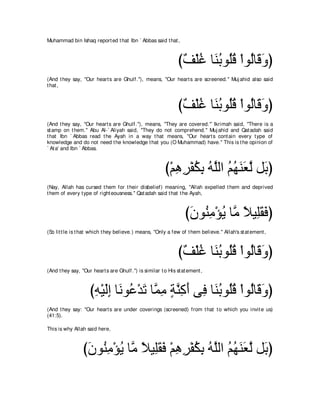 Muhammad bin Ishaq report ed t hat Ibn ` Abbas said t hat ,



                                                                び∀ ∇ヤビ ゅ∠ よヲ⊥ホ ∇やヲ⊥ゅ∠ ヱぴ
                                                                 ブ ⊥ レ⊥ ヤ⊥ ャ ホ∠
(And t hey say, "Our heart s are Ghulf.''), means, "Our heart s are screened.'' Muj ahid also said
t hat ,



                                                                び∀ ∇ヤビ ゅ∠ よヲ⊥ホ ∇やヲ⊥ゅ∠ ヱぴ
                                                                 ブ ⊥ レ⊥ ヤ⊥ ャ ホ∠
(And t hey say, "Our heart s are Ghulf.''), means, "They are covered.''` Ikrimah said, "There is a
st amp on t hem.'' Abu Al-` Aliyah said, "They do not comprehend.'' Muj ahid and Qat adah said
t hat Ibn ` Abbas read t he Ayah in a way t hat means, "Our heart s cont ain every t ype of
knowledge and do not need t he knowledge t hat you (O Muhammad) have.'' This is t he opinion of
` At a' and Ibn ` Abbas.



                                                         び∇ユワゲ∇ヘムよ ヮｚャや ユヰレバｚ モ∠ ぴ
                                                            ͡ ͡ ⊥ ͡ ⊥ ヤ ⊥ ⊥ ∠∠ ャ よ
(Nay, Allah has cursed t hem for t heir disbelief) meaning, "Allah expelled t hem and deprived
t hem of every t ype of right eousness.'' Qat adah said t hat t he Ayah,



                                                                   びラヲ⊥ ョ∇ぽΑ ゅｚ ΚΒ͡ボプぴ
                                                                    ∠ レ͡ ⊥ ョ ⇔ ヤ∠ ∠
(So lit t le is t hat which t hey believe.) means, "Only a few of t hem believe.'' Allah's st at ement ,



                                                                び∀ ∇ヤビ ゅ∠ よヲ⊥ホ ∇やヲ⊥ゅ∠ ヱぴ
                                                                 ブ ⊥ レ⊥ ヤ⊥ ャ ホ∠
(And t hey say, "Our heart s are Ghulf .'') is similar t o His st at ement ,



                    びヮ∇Βャま ゅ∠ ヲ⊥ ∇ギゎ ゅｚ ョ るレミぺ ヴ͡ ゅ∠ よヲ⊥ホ ∇やヲ⊥ゅ∠ ヱぴ
                     ͡ ∠͡ ル ハ ∠ ヨ͡ ∃ ｚ ͡ ∠ プ レ⊥ ヤ⊥ ャ ホ∠
(And t hey say: "Our heart s are under coverings (screened) from t hat t o which you invit e us)
(41:5).

This is why Allah said here,



                 びラヲ⊥ ョ∇ぽΑ ゅｚ ΚΒ͡ボプ ∇ユワゲ∇ヘムよ ヮｚャや ユヰレバｚ モ∠ ぴ
                  ∠ レ͡ ⊥ ョ ⇔ ヤ∠ ∠ ͡ ͡ ⊥ ͡ ⊥ ヤ ⊥ ⊥ ∠ ∠ ャ よ
 