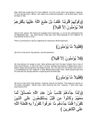(Nay, Allah has cursed t hem for t heir disbelief, so lit t le is t hat which t hey believe.) meaning,
"It is not as t hey claim. Rat her, t heir heart s are cursed and st amped,'' j ust as Allah said in Surat
An-Nisa' (4:155),



∇ユワゲ∇ヘムよ ゅ∠ ∇Βヤハ ヮｚャや ノらデ ∇モよ ∀ ∇ヤビ ゅ∠ よヲ⊥ホ ∇ユヰャ∇ヲホヱぴ
  ͡ ͡ ⊥ ͡ ヰ ∠ ∠ ⊥ ヤ ∠ ∠ ∠ ∠ ブ ⊥ レ⊥ ヤ ⊥ ͡ ͡ ∠ ∠
                             びΚΒ͡ホ Ιま ラヲ⊥ ョ∇ぽΑ Κプ
                               ⇔ ヤ∠ ｚ ͡ ∠ レ͡ ⊥ ∠ ∠
(And of t heir saying: "Our heart s are wrapped (wit h coverings, i.e. we do not underst and what
t he Messengers say) nay, Allah has set a seal upon t heir heart s because of t heir disbelief, so
t hey believe not but a lit t le.)

There is a difference of opinion regarding t he meaning of Allah's st at ement ,



                                                                    びラヲ⊥ ョ∇ぽΑ ゅｚ ΚΒ͡ボプぴ
                                                                     ∠ レ͡ ⊥ ョ ⇔ ヤ∠ ∠
(So lit t le is t hat which t hey believe.) and His st at ement ,



                                                            びΚΒ͡ホ Ιま ラヲ⊥ ョ∇ぽΑ Κプぴ
                                                             ⇔ ヤ∠ ｚ ͡ ∠ レ͡ ⊥ ∠ ∠
(So t hey believe not except a few). Some scholars said t hat t he Ayat indicat e t hat a few of
t hem would believe, or t hat t heir fait h is minut e, because t hey believe in Resurrect ion and in
Allah's reward and punishment t hat Musa foret old. Yet , t his fait h will not benefit t hem since it
is overshadowed by t heir disbelief in what Muhammad brought t hem. Some scholars said t hat
t he Jews did not act ually believe in anyt hing and t hat Allah said,



                                                                    びラヲ⊥ ョ∇ぽΑ ゅｚ ΚΒ͡ボプぴ
                                                                     ∠ レ͡ ⊥ ョ ⇔ ヤ∠ ∠
(So lit t le is t hat which t hey believe), meaning, t hey do not believe. This meaning is similar t o
t he Arabic expression, "Hardly have I seen anyt hing like t his,'' meaning, "I have never seen
anyt hing like t his.''



ゅ∠ ャ ∀ ギ∠ ョ ヮヤャや ギレ͡ ∇リョ ∀ ⇒∠ ͡ ∇ユワ￢べィ ゅｚ ャヱぴ
 ヨあ ベあ ダ⊥ ͡ ｚ ͡ ハ あ ょ わミ ⊥ ∠ ∠ ヨ∠∠
リΑ͡ ャや ヴ∠ハ ラヲ⊥ わ∇ヘわ∇ジΑ モ∇らホ リ͡ ∇やヲ⊥ ゅ∠ ヱ ∇ユヰバョ
∠ グ ｚ ヤ ∠ ∠ エ ͡ ∠ ∠ ⊥ ∠ ョ ル ミ∠ ⊥ ∠ ∠
ヮヤャや るレ∇バヤプ ヮよ ∇やヱ⊥ ヘミ ∇やヲ⊥ ゲハ ゅｚ ユ⊥ ￢べ∠ ゅｚ ヤプ ∇やヱ⊥ ヘミ
͡ ｚ ⊥ ∠ ∠∠ ͡ ͡ ゲ∠ ∠ プ∠ ∠ ョ ワ∠ ィ ヨ∠∠ ゲ∠ ∠
                                     び リΑ͡ ヘ⇒∠ ∇ャや ヴ∠ハ
                                       ∠ ゲ͡ ム ヤ∠
 