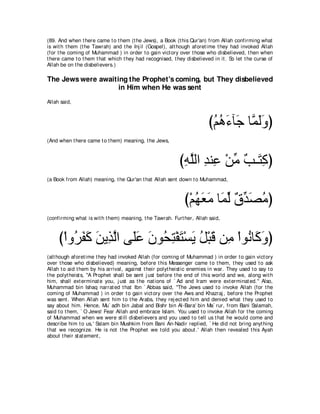 (89. And when t here came t o t hem (t he Jews), a Book (t his Qur'an) from Allah confirming what
is wit h t hem (t he Tawrah) and t he Inj il (Gospel), alt hough aforet ime t hey had invoked Allah
(for t he coming of Muhammad ) in order t o gain vict ory over t hose who disbelieved, t hen when
t here came t o t hem t hat which t hey had recognised, t hey disbelieved in it . So let t he curse of
Allah be on t he disbelievers.)

The Jews were awaiting the Prophet's coming, but They disbelieved
                    in Him when He was sent
Allah said,



                                                                         びユワ￢べ∠ ゅｚ ャヱぴ
                                                                          ⊥ ⊥ ∠ ィ ヨ∠ ∠
(And when t here came t o t hem) meaning, t he Jews,



                                                            びヮヤャや ギレ͡ ∇リョ ∀ ⇒∠ ͡ ぴ
                                                             ͡ ｚ ͡ ハ あ ょ わミ
(a Book from Allah) meaning, t he Qur'an t hat Allah sent down t o Muhammad,



                                                              び∇ユヰバョ ゅ∠ ャ ∀ ギ∠ ョぴ
                                                                 ⊥ ∠ ∠ ヨ あ ベ あ ダ⊥
(confirming what is wit h t hem) meaning, t he Tawrah. Furt her, Allah said,



     び∇やヱ⊥ ヘミ リΑ͡ ャや ヴ∠ハ ラヲ⊥ わ∇ヘわ∇ジΑ モ∇らホ リ͡ ∇やヲ⊥ ゅ∠ ヱぴ
         ゲ∠ ∠ ∠ グｚ ヤ∠ ∠ エ͡ ∠ ∠ ⊥ ∠ ョ ル ミ∠
(alt hough aforet ime t hey had invoked Allah (for coming of Muhammad ) in order t o gain vict ory
over t hose who disbelieved) meaning, before t his Messenger came t o t hem, t hey used t o ask
Allah t o aid t hem by his arrival, against t heir polyt heist ic enemies in war. They used t o say t o
t he polyt heist s, "A Prophet shall be sent j ust before t he end of t his world and we, along wit h
him, shall ext erminat e you, j ust as t he nat ions of ` Ad and Iram were ext erminat ed.'' Also,
Muhammad bin Ishaq narrat ed t hat Ibn ` Abbas said, "The Jews used t o invoke Allah (for t he
coming of Muhammad ) in order t o gain vict ory over t he Aws and Khazraj , before t he Prophet
was sent . When Allah sent him t o t he Arabs, t hey rej ect ed him and denied what t hey used t o
say about him. Hence, Mu` adh bin Jabal and Bishr bin Al-Bara' bin Ma` rur, from Bani Salamah,
said t o t hem, ` O Jews! Fear Allah and embrace Islam. You used t o invoke Allah for t he coming
of Muhammad when we were st ill disbelievers and you used t o t ell us t hat he would come and
describe him t o us,' Salam bin Mushkim from Bani An-Nadir replied, ` He did not bring anyt hing
t hat we recognize. He is not t he Prophet we t old you about .' Allah t hen revealed t his Ayah
about t heir st at ement ,
 