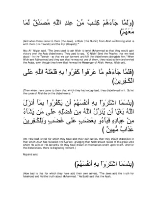 ゅ∠ ャ ∀ ギ∠ ョ ヮヤャや ギレ͡ ∇リョ ∀ ⇒∠ ͡ ∇ユワ￢べ∠ ゅｚ ャヱぴ
 ヨあ ベあ ダ⊥ ͡ ｚ ͡ ハ あ ょ わミ ⊥ ∠ ィ ヨ∠∠
                                       び∇ユヰバョ
                                          ⊥∠∠
(And when t here came t o t hem (t he Jews), a Book (t his Qur'an) from Allah confirming what is
wit h t hem (t he Tawrah) and t he Inj il (Gospel)).'''

Abu Al-` Aliyah said, "The Jews used t o ask Allah t o send Muhammad so t hat t hey would gain
vict ory over t he Arab disbelievers. They used t o say, ` O Allah! Send t he Prophet t hat we read
about - in t he Tawrah - so t hat we can t orment and kill t he disbelievers alongside him.' When
Allah sent Muhammad and t hey saw t hat he was not one of t hem, t hey rej ect ed him and envied
t he Arabs, even t hough t hey knew t hat he was t he Messenger of Allah. Hence, Allah said,



ヴ∠ハ ヮヤャや るレ∇バヤプ ヮよ ∇やヱ⊥ ヘミ ∇やヲ⊥ ゲハ ゅｚ ユ⊥ ￢べ∠ ゅｚ ヤプぴ
 ヤ∠ ͡ ｚ ⊥ ∠ ∠∠ ͡ ͡ ゲ∠ ∠ プ∠ ∠ ョ ワ∠ ィ ヨ∠∠
                                         びリΑ͡ ヘ⇒∠ ∇ャや
                                          ∠ ゲ͡ ム
(Then when t here came t o t hem t hat which t hey had recognized, t hey disbelieved in it . So let
t he curse of Allah be on t he disbelievers). ''



メゴルぺ べ∠ よ ∇やヱ⊥ ヘ∇ムΑ ラ∠ ∇ユヰジヘル∠ ヮよ ∇や∇ヱゲわ∇セや ゅ∠ ジ∇ゃよぴ
∠ ∠ ヨ͡ ゲ⊥ ∠ ぺ ⊥ ∠ ⊥ ぺ ͡ ͡ ∠ ∠ ヨ∠ ͡
￢べ∠ Α リ∠ ヴ∠ハ ヮヤ∇ツプ リ͡ ヮヤャや メあ レΑ ラ∠ ゅ⇔ ∇ピよ ヮｚャや
⊥ ゼ∠ ョ ヤ∠ ͡ ͡ ∠ ョ ⊥ ｚ ⊥ ゴ∠ ⊥ ぺ Β ∠ ⊥ ヤ
リΑ͡ ヘ⇒∠ ∇ヤャヱ ょツビ ヴ∠ハ ょツピよ ヱ⊥ べ∠ プ ロキゅ∠ ハ ∇リョ
∠ ゲ͡ ム ͡∠ ∃ ∠ ∠ ヤ∠ ∃ ∠ ∠ ͡ ￢ ら∠ ͡ ͡ ら͡ ͡
                                     び ∀ Β͡ ョ ∀ や∠ ∠
                                       リ ヰぁ ゆ グハ
(90. How bad is t hat for which t hey have sold t heir own selves, t hat t hey should disbelieve in
t hat which Allah has revealed (t he Qur'an), grudging t hat Allah should reveal of His grace unt o
whom He wills of His servant s. So t hey have drawn on t hemselves wrat h upon wrat h. And for
t he disbelievers, t here is disgracing t orment .)

Muj ahid said,



                                             び∇ユヰジヘル∠ ヮよ ∇や∇ヱゲわ∇セや ゅ∠ ジ∇ゃよぴ
                                                ⊥ ∠ ⊥ ぺ ͡ ͡ ∠ ∠ ヨ∠ ͡
(How bad is t hat for which t hey have sold t heir own selves), "The Jews sold t he t rut h for
falsehood and hid t he t rut h about Muhammad .'' As-Suddi said t hat t he Ayah,
 