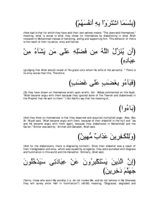 び∇ユヰジヘル∠ ヮよ ∇や∇ヱゲわ∇セや ゅ∠ ジ∇ゃよぴ
                                                  ⊥ ∠ ⊥ ぺ ͡ ͡ ∠ ∠ ヨ∠ ͡
(How bad is t hat for which t hey have sold t heir own selves) means, "The Jews sold t hemselves.''
meaning, what is worse is what t hey chose for t hemselves by disbelieving in what Allah
revealed t o Muhammad inst ead of believing, aiding and support ing him. This behavior of t heirs
is t he result of t heir inj ust ice, envy and hat red,



∇リョ ￢べ∠ Α リ∠ ヴ∠ハ ヮヤ∇ツプ リ͡ ヮｚャや メあ レΑ ラ∠ぴ
  ͡ ⊥ ゼ∠ ョ ヤ∠ ͡ ͡ ∠ ョ ⊥ ヤ ⊥ ゴ∠ ⊥ ぺ
                                  びロキゅ∠ ハ
                                    ͡ ͡ ら͡
(grudging t hat Allah should reveal of His grace unt o whom He wills of His servant s). '' There is
no envy worse t han t his. Therefore,



                                         びょツビ ヴ∠ハ ょツピよ ヱ⊥ べ∠ プぴ
                                          ∃ ∠ ∠ ヤ∠ ∃ ∠ ∠ ͡ ￢ ら∠
(So t hey have drawn on t hemselves wrat h upon wrat h). Ibn ` Abbas comment ed on t his Ayah,
"Allah became angry wit h t hem because t hey ignored some of t he Tawrah and disbelieved in
t he Prophet t hat He sent t o t hem.'' I (Ibn Kat hir) say t hat t he meaning of,



                                                                                       びやヱ⊥ ゅ∠ ぴ
                                                                                          ￢よ
(And t hey drew on t hemselves) is t hat t hey deserved and acquired mult iplied anger. Also, Abu
Al-` Aliyah said, "Allah became angry wit h t hem, because of t heir disbelief in t he Inj il and ` Isa
and He became angry wit h t hem again, because t hey disbelieved in Muhammad and t he
Qur'an.'' Similar was said by ` Ikrimah and Qat adah. Allah said,



                                                 び∀ Β͡ ョ ∀ や∠ ∠ リΑ͡ ヘ⇒∠ ∇ヤャヱぴ
                                                  リ ヰぁ ゆ グハ ∠ ゲ͡ ム ͡∠
(And for t he disbelievers, t here is disgracing t orment ). Since t heir disbelief was a result of
t heir t ransgression and envy, which was caused by arrogance, t hey were punished wit h disgrace
and humiliat ion in t his world and t he Hereaft er. Similarly, Allah said,



ラヲ⊥カ∇ギΒシ ヴ͡ キゅ∠ ハ ∇リハ ラヱ⊥ ら∇ムわ∇ジΑ リΑ͡ ャや ラまぴ
∠ ヤ⊥ ∠ ∠ ゎ∠ ら͡ ∠ ∠ ゲ͡ ∠ ∠ ∠ グｚ ｚ ͡
                               びリΑ͡ カキ ユレヰィ
                                ∠ ゲ͡ ∠ ∠ ｚ ∠ ∠
(Verily, t hose who scorn My worship (i.e. do not invoke Me, and do not believe in My Oneness)
t hey will surely ent er Hell in humiliat ion!'') (40:60) meaning, "Disgraced, degraded and
 