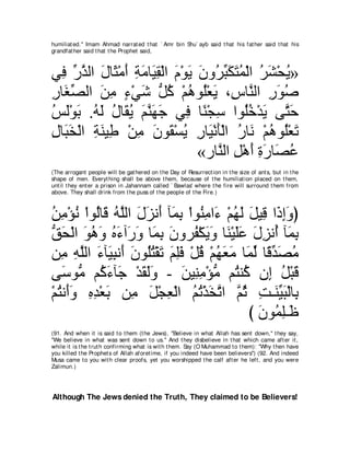 humiliat ed.'' Imam Ahmad narrat ed t hat ` Amr bin Shu` ayb said t hat his fat her said t hat his
grandfat her said t hat t he Prophet said,



ヶプ ケグャや メゅ∠ ∇ョぺ るョゅ∠ ボ∇ャや ュ∇ヲΑ ラヱ⊥ らムわヨ∇ャや ゲゼ∇エΑ»
  ͡ あ ｚ ∠ ん ∠ ͡ ∠ Β͡ ∠ ∠ ∠ ゲあ ∠ ∠ ⊥ ⊥ ∠ ⊥
ケゅ∠ ダャや リョ ￢∇ヶセ ぁ ミ ∇ユワヲ⊥∇バΑ ∩͡ ゅｚ ャや ケヲタ
͡ ピあ      ∠ ͡ ∃ ∠ モ⊥ ⊥ ヤ ∠ サ レ ͡ ∠ ⊥
ザャ∇ヲよ .ヮャ メゅ∠ Α ユレヰィ ヶ͡ ゅ⇔ ∇イ͡ やヲ⊥カ∇ギΑ ヴｚ ェ
⊥ ∠ ∠ ⊥ ∠ ⊥ ボ⊥ ∠ ｚ ∠ ∠ プ レ シ ヤ⊥ ∠ わ∠
メゅ∠ ガ∇ャや るレΒ͡ ∇リョ ラヲ∠ ∇ジΑ ケゅ∠ ∇ルほ∇ャや ケゅ∠ ∇ユワヲ⊥∇バゎ
͡ ら∠ ͡ ∠ デ ͡ ∠ ボ ⊥ ͡ Β ∠ ⊥ ル ⊥ ヤ ∠
                               «ケゅｚ ャや モ∇ワぺ りケゅ∠ ハ
                                  レ ͡ ∠ ͡ ∠ ダ⊥
(The arrogant people will be gat hered on t he Day of Resurrect ion in t he size of ant s, but in t he
shape of men. Everyt hing shall be above t hem, because of t he humiliat ion placed on t hem,
unt il t hey ent er a prison in Jahannam called ` Bawlas' where t he fire will surround t hem from
above. They shall drink from t he puss of t he people of t he Fire.)



リョ∇ぽル ∇やヲ⊥ゅ∠ ヮｚャや メゴル∠ べ∠ ͡ ∇やヲ⊥ ョや∠ ∇ユヰャ モΒ͡ や∠ まヱぴ
⊥ ͡ ⊥ ャ ホ ⊥ ヤ ∠ ∠ ぺ ヨよ レ͡ ￢ ⊥ ∠ ∠ ホ ク͡∠
ペエ∇ャや ヲワヱ ロ￢へ∠ ヱ ゅ∠ よ ラヱゲ⊥ ∇ムΑヱ ゅ∠ ∇Βヤハ メゴル⊥ べ∠ よ
ぁ ∠ ∠ ⊥ ∠ ⊥ ∠ ケ∠ ヨ͡ ∠ ヘ ∠ ∠ レ ∠∠ ∠ ͡ ぺ ヨ͡
リ͡ ヮヤャや ￢べ∠ らル∠ ラヲ⊥わ∇ボゎ ユヤプ ∇モホ ∇ユヰバョ ゅ∠ ャ ゅ⇔ ギダョ
   ョ ͡ ｚ ∠ Β͡ ぺ ∠ ヤ⊥ ∠ ∠ ͡∠ ⊥ ⊥ ∠ ∠ ヨあ ホあ ∠ ⊥
ヴ∠ ヲぁ ユ⊥ ￢べ∠ ∇ギボャヱ - リΒ͡ ョ∇ぽョ ユ⊥ レ⊥ ラ͡ モ∇らホ
   シ ョ ミ∠ ィ ∠ ∠∠           ∠ レ͡ ぁ わ ミ ま ⊥ ∠
∇ユわル∠ヱ ロギ∇バよ リ͡ モ∇イバ∇ャや ユゎ∇グガｚ や ｚ を ろ⇒∠ Βら∇ャゅ͡
  ⊥ ぺ∠ ͡ ͡ ∠ ョ ∠ ͡ ⊥ ⊥ ∠ ゎ ユ⊥ ͡ レあ ∠ よ
                                          び ラヲ⊥ ヤ⇒∠
                                            ∠ ヨ͡ ニ
(91. And when it is said t o t hem (t he Jews), "Believe in what Allah has sent down,'' t hey say,
"We believe in what was sent down t o us.'' And t hey disbelieve in t hat which came aft er it ,
while it is t he t rut h confirming what is wit h t hem. Say (O Muhammad t o t hem): "Why t hen have
you killed t he Prophet s of Allah af oret ime, if you indeed have been believers'') (92. And indeed
Musa came t o you wit h clear proofs, yet you worshipped t he calf aft er he left , and you were
Zalimun.)




Although The Jews denied the Truth, They claimed to be Believers!
 