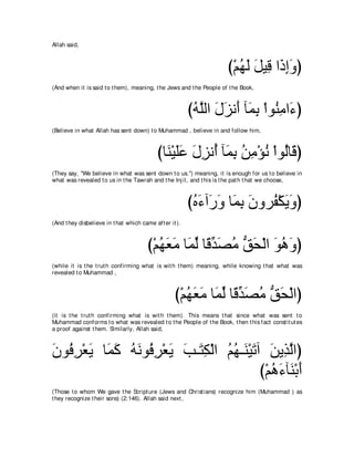 Allah said,



                                                                      び∇ユヰャ モΒ͡ や∠ まヱぴ
                                                                         ⊥ ∠ ∠ ホ ク͡ ∠
(And when it is said t o t hem), meaning, t he Jews and t he People of t he Book,



                                                         びヮｚャや メゴル∠ べ∠ よ ∇やヲ⊥ ョや∠ ぴ
                                                          ⊥ ヤ ∠ ∠ ぺ ヨ͡ レ͡ ￢
(Believe in what Allah has sent down) t o Muhammad , believe in and follow him,



                                            びゅ∠ ∇Βヤハ メゴル⊥ べ∠ よ リョ∇ぽル ∇やヲ⊥ゅ∠ ぴ
                                              レ ∠ ∠ ∠ ͡ ぺ ヨ͡ ⊥ ͡ ⊥ ャ ホ
(They say, "We believe in what was sent down t o us.'') meaning, it is enough for us t o believe in
what was revealed t o us in t he Tawrah and t he Inj il, and t his is t he pat h t hat we choose,



                                                         びロ￢へ∠ ヱ ゅ∠ よ ラヱゲ⊥ ∇ムΑヱぴ
                                                          ⊥ ∠ ケ∠ ヨ͡ ∠ ヘ ∠ ∠
(And t hey disbelieve in t hat which came aft er it ).



                                        び∇ユヰバョ ゅ∠ ャ ゅ⇔ ギダョ ペエ∇ャや ヲワヱぴ
                                           ⊥ ∠ ∠ ヨあ ホ あ ∠ ⊥ ぁ ∠ ∠ ⊥ ∠
(while it is t he t rut h confirming what is wit h t hem) meaning, while knowing t hat what was
revealed t o Muhammad ,



                                                   び∇ユヰバョ ゅ∠ ャ ゅ⇔ ギダョ ペエ∇ャやぴ
                                                      ⊥ ∠ ∠ ヨあ ホ あ ∠ ⊥ ぁ ∠
(it is t he t rut h confirming what is wit h t hem). This means t hat since what was sent t o
Muhammad conforms t o what was revealed t o t he People of t he Book, t hen t his fact const it ut es
a proof against t hem. Similarly, Allah said,



ラヲプゲ∇バΑ ゅ∠ ミ ヮルヲ⊥ ゲ∇バΑ ょ⇒∠ ム∇ャや ユヰ⇒∠ ∇Βゎへ リΑ͡ ャやぴ
∠ ⊥ ͡ ∠ ヨ∠ ⊥ ∠ プ͡ ∠ ∠ わ͡ ⊥ ⊥ レ ∠ ∠ グｚ
                                         び∇ユワ￢べ∠ ∇よぺ
                                            ⊥∠ レ∠
(Those t o whom We gave t he Script ure (Jews and Christ ians) recognize him (Muhammad ) as
t hey recognize t heir sons) (2:146). Allah said next ,
 