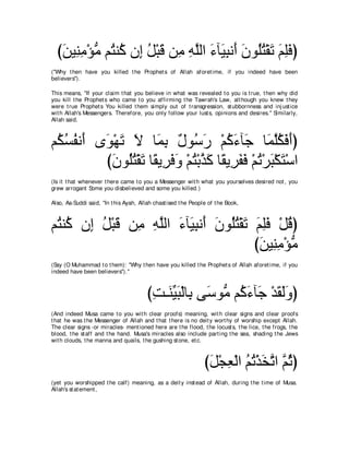 びリΒ͡ ョ∇ぽョ ユ⊥ レ⊥ ラ͡ モ∇らホ リ͡ ヮヤャや ￢べ∠ らル∠ ラヲ⊥わ∇ボゎ ユヤプぴ
   ∠ レ͡ ぁ わ ミ ま ⊥ ∠ ョ ͡ ｚ ∠ Β͡ ぺ ∠ ヤ⊥ ∠ ∠ ͡∠
("Why t hen have you killed t he Prophet s of Allah aforet ime, if you indeed have been
believers'').

This means, "If your claim t hat you believe in what was revealed t o you is t rue, t hen why did
you kill t he Prophet s who came t o you affirming t he Tawrah's Law, alt hough you knew t hey
were t rue Prophet s You killed t hem simply out of t ransgression, st ubbornness and inj ust ice
wit h Allah's Messengers. Therefore, you only follow your lust s, opinions and desires.'' Similarly,
Allah said,



ユ⊥ ジヘル∠ ン∠ ∇ヰゎ Ι ゅ∠ よ ∀ ヲ⊥ ∠ ∇ユミ￢べ∠ ゅ∠ ヤムプぺぴ
 ム⊥ ⊥ ぺ ヲ ∠ ∠ ヨ͡ メ シケ ⊥ ∠ ィ ヨｚ⊥ ∠ ∠
         びラヲ⊥わ∇ボゎ ゅ⇔ Α͡ プヱ ∇ユわ∇よグミ ゅ⇔ Α͡ ヘプ ∇ユゎ∇ゲら∇ムわ∇シや
           ∠ ヤ⊥ ∠ ボ ゲ∠ ∠ ⊥ ｚ ∠ ボ ゲ∠ ∠ ⊥ ∠ ∠
(Is it t hat whenever t here came t o you a Messenger wit h what you yourselves desired not , you
grew arrogant Some you disbelieved and some you killed.)

Also, As-Suddi said, "In t his Ayah, Allah chast ised t he People of t he Book,



ユ⊥ レ⊥ ラ͡ モ∇らホ リ͡ ヮヤャや ￢べ∠ らル∠ ラヲ⊥わ∇ボゎ ユヤプ ∇モホぴ
 わ ミ ま ⊥ ∠ ョ ͡ ｚ ∠ Β͡ ぺ ∠ ヤ⊥ ∠ ∠ ͡∠ ⊥
                                      びリΒ͡ ョ∇ぽョ
                                       ∠ レ͡ ぁ
(Say (O Muhammad t o t hem): "Why t hen have you killed t he Prophet s of Allah aforet ime, if you
indeed have been believers'').''



                                        びろ⇒∠ Βら∇ャゅ͡ ヴ∠ ヲぁ ユ⊥ ￢べ∠ ∇ギボャヱぴ
                                         ͡ レあ ∠ よ シ ョ ミ∠ ィ ∠ ∠∠
(And indeed Musa came t o you wit h clear proofs) meaning, wit h clear signs and clear proofs
t hat he was t he Messenger of Allah and t hat t here is no deit y wort hy of worship except Allah.
The clear signs -or miracles- ment ioned here are t he flood, t he locust s, t he lice, t he frogs, t he
blood, t he st aff and t he hand. Musa's miracles also include part ing t he sea, shading t he Jews
wit h clouds, t he manna and quails, t he gushing st one, et c.



                                                                びモ∇イバ∇ャや ユゎ∇グガｚ や ｚ をぴ
                                                                 ∠ ͡ ⊥ ⊥ ∠ ゎ ユ⊥
(yet you worshipped t he calf) meaning, as a deit y inst ead of Allah, during t he t ime of Musa.
Allah's st at ement ,
 