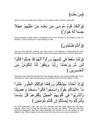 びロギ∇バよ リ͡ ぴ
                                                                                    ͡͡ ∠ ョ
(aft er he left ) aft er Musa went t o Mount Tur t o speak t o Allah. Similarly, Allah said,



Κ∇イハ ∇ユヰΒヤェ ∇リョ ロギ∇バよ リ͡ ヴ∠ ヲ⊥ ュ∇ヲホ グガゎや∠ ぴ
⇔ ͡ ͡ あ ͡⊥ ͡ ͡ ͡ ∠ ョ シ ョ ⊥ ∠ ∠ ∠ ｚ ヱ
                            び∀ や∠ カ ヮｚ やギ∠ ィ
                             ケ ヲ⊥ ⊥ ャ ⇔ ジ∠
(And t he people of Musa made in his absence, out of t heir ornament s, t he image of a calf (for
worship). It had a sound (as if it was mooing)) (7:148).



                                                                       びラヲ⊥ ヤ⇒∠ ∇ユわル∠ヱぴ
                                                                        ∠ ヨ͡ ニ ⊥ ぺ∠
(and you were Zalimun) meaning, you were unj ust in t his behavior of worshipping t he calf,
alt hough you knew t hat t here is no deit y wort hy of worship except Allah. Similarly, Allah said,



∇やヲ⊥ゅ∠ ∇やヲぁッ ∇ギホ ∇ユヰルぺ ∇や∇ヱぺケヱ ∇ユヰΑ͡ ∇Αぺ ヴ∠ テボシ ゅｚ ャヱぴ
   ャ ホ ヤ ∠ ∠ ⊥ ｚ ∠ ∠ ∠ ∠ ͡ ギ ∠ プ ∠ ͡ ⊥ ヨ∠ ∠
リョ リルヲ⊥ レャ ゅ∠ ∠ ∇ゲヘ∇ピΑヱ ゅ∠ よケ ゅ∠ ∇ヨェ∇ゲΑ ∇ユャ リ͡ ャ
∠ ͡ ｚ ∠ ム∠ ∠ レャ ͡ ∠ ∠ レぁ ∠ レ ∠ ∠ ｚ ゃ∠
                                           び リΑ͡ ジ⇒∠ ∇ャや
                                             ∠ ゲ͡ ガ
(And when t hey regret t ed and saw t hat t hey had gone ast ray, t hey (repent ed and) said: "If our
Lord have not mercy upon us and forgive us, we shall cert ainly be of t he losers'') (7:149).



∇やヱ⊥ カ ケヲぁ ャや ユムホ∇ヲプ ゅ∠ ∇バプケヱ ∇ユムボ⇒∠ Β͡ ゅ∠ ∇グカぺ ∇クまヱぴ
     グ⊥ ∠ ト ⊥ ⊥ ∠ ∠ レ ∠ ∠ ∠ ⊥ ∠ ん ョ ル ∠ ∠ ͡ ∠
ゅ∠ ∇Βダハヱ ゅ∠ ∇バヨシ ∇やヲ⊥ゅ∠ ∇やヲ⊥ ヨ∇シや∠ りヲボよ ユ⊥ ゅ∠ ∇Βゎや∠ べ∠
  レ ∠ ∠ ∠ レ ͡ ∠ ャ ホ バ∠ ヱ ∃ ｚ ⊥ ͡ ミ レ ∠ ￢ ョ
ゅ∠ ジ∇ゃよ ∇モホ ∇ユワゲ∇ヘムよ モ∇イバ∇ャや ユヰよヲ⊥ホ ヴ͡ ∇やヲ⊥ ゲ∇セぺヱ
  ヨ∠ ͡ ⊥ ͡ ͡ ⊥ ͡ ∠ ͡ ⊥ ͡ ͡ ヤ⊥ プ よ͡ ⊥∠
              び リΒ͡ ョ∇ぽョ ユ⊥ レ⊥ ラ͡ ∇ユムレ⇒∠ Α͡ ヮよ ユ⊥ ゲョ∇ほΑ
                ∠ レ͡ ぁ わ ミ ま ⊥ ⊥ ヨ ま ͡ ͡ ミ⊥ ⊥ ∠
(93. And (remember) when We t ook your covenant and We raised above you t he Mount
(saying), "Hold firmly t o what We have given you and hear (Our Word).'' They said, "We have
heard and disobeyed.'' And t heir heart s absorbed (t he worship of) t he calf because of t heir
disbelief. Say: "Worst indeed is t hat which your fait h enj oins on you if you are believers.'')
 
