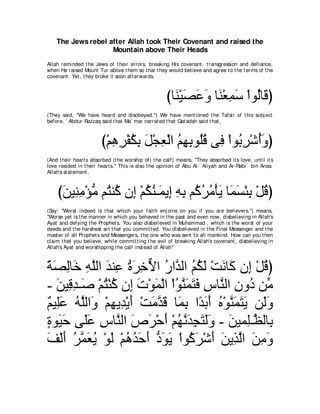 The Jews rebel after Allah took Their Covenant and raised the
                    Mountain above Their Heads
Allah reminded t he Jews of t heir errors, breaking His covenant , t ransgression and defiance,
when He raised Mount Tur above t hem so t hat t hey would believe and agree t o t he t erms of t he
covenant . Yet , t hey broke it soon aft erwards,



                                                     びゅ∠ ∇Βダハヱ ゅ∠ ∇バヨシ ∇やヲ⊥ゅ∠ ぴ
                                                       レ∠ ∠ ∠ レ ͡∠ ャホ
(They said, "We have heard and disobeyed.'') We have ment ioned t he Tafsir of t his subj ect
before. ` Abdur-Razzaq said t hat Ma` mar narrat ed t hat Qat adah said t hat ,



                        び∇ユワゲ∇ヘムよ モ∇イバ∇ャや ユヰよヲ⊥ホ ヴ͡ ∇やヲ⊥ ͡ ∇セぺ∠ ぴ
                           ͡ ͡ ⊥ ͡ ∠ ͡ ⊥ ͡ ͡ ヤ⊥ プ よゲ ⊥ヱ
(And t heir heart s absorbed (t he worship of) t he calf) means, "They absorbed it s love, unt il it s
love resided in t heir heart s.'' This is also t he opinion of Abu Al-` Aliyah and Ar-Rabi` bin Anas.
Allah's st at ement ,



    びリΒ͡ ョ∇ぽョ ユ⊥ レ⊥ ラ͡ ∇ユムレ⇒∠ Α͡ ヮよ ユ⊥ ゲョ∇ほΑ ゅ∠ ジ∇ゃよ ∇モホぴ
     ∠ レ͡ ぁ わ ミ ま ⊥ ⊥ ヨ ま ͡ ͡ ミ⊥ ⊥ ∠ ヨ∠ ͡ ⊥
(Say: "Worst indeed is t hat which your fait h enj oins on you if you are believers.'') means,
"Worse yet is t he manner in which you behaved in t he past and even now, disbelieving in Allah's
Ayat and defying t he Prophet s. You also disbelieved in Muhammad , which is t he worst of your
deeds and t he harshest sin t hat you commit t ed. You disbelieved in t he Final Messenger and t he
mast er of all Prophet s and Messengers, t he one who was sent t o all mankind. How can you t hen
claim t hat you believe, while commit t ing t he evil of breaking Allah's covenant , disbelieving in
Allah's Ayat and worshipping t he calf inst ead of Allah"



るダャゅ∠ ヮヤャや ギレ͡ りゲカΙや ケやｚ ャや ユムャ ∇ろルゅ∠ ラ͡ ∇モホぴ
⇔ ∠ ͡ カ ͡ ｚ ∠ ハ ⊥∠ ͡ ｘ ⊥ ギ ⊥ ⊥ ∠ ∠ ミ ま ⊥
- リΒ͡ ギ⇒∠ ∇ユわ∇レミ ラ͡ れ∇ヲヨ∇ャや ∇やヲレヨわプ サゅｚ ャや ラヱ⊥ リあ
   ∠ ホ͡ タ ⊥ ⊥ ま ∠ ∠ ⊥ ｚ ∠ ∠ ∠ ͡ レ ͡ キ ョ
∀ Β͡∠ ヮヤャや∠ ∇ユヰΑ͡ ∇Αぺ ∇ろョギホ ゅ∠ よ や⇔ よぺ ロ∇ヲレヨわΑ リ∠ヱ
ユ ヤ ハ ⊥ ｚ ヱ ͡ ギ ∠ ∠ ｚ ∠ ヨ ͡ ギ∠ ∠ ⊥ ｚ ∠ ∠ ∠ ャ ∠
りヲ∠ ェ ヴ∠ハ サゅｚ ャや ソゲ∇ェぺ ∇ユヰルギイわャヱ - リΒヨ͡⇒ｚ ャゅ͡
∃ Β∠ ヤ∠ ͡ レ ∠ ∠ ∠ ⊥ ｚ ∠ ͡ ∠ ∠∠ ∠ ヤ ヌ よ
ブ∇ャぺ ゲｚ バΑ ∇ヲャ ∇ユワギェぺ キヲΑ ∇やヲ⊥ ゲ∇セぺ リΑ͡ ャや リョヱ
∠ ∠ ⊥ ヨ∠ ⊥ ∠ ⊥ ⊥ ∠ ∠ ぁ ∠ ∠ ミ∠ ∠ ∠ グｚ ∠ ͡ ∠
 