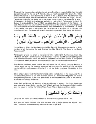 The proof t hat t hese scholars relied on is t hat , since Bismillah is a part of Al-Fat ihah, it should
be recit ed aloud like t he rest of Al-Fat ihah. Also, An-Nasa'i recorded in his Sunan, Ibn Hibban
and Ibn Khuzaymah in t heir Sahihs and Al-Hakim in t he Must adrak, t hat Abu Hurayrah once
performed t he prayer and recit ed Bismillah aloud. Aft er he finished t he prayer, he said,
"Among you, I perform t he prayer t hat is t he closest t o t he prayer of t he Messenger of Allah .''
Ad-Daraqut ni, Al-Khat ib and Al-Bayhaqi graded t his Hadit h Sahih Furt hermore, in Sahih Al-
Bukhari it is recorded t hat Anas bin Malik was asked about t he recit at ion of t he Prophet . He
said, "His recit at ion was unhurried.'' He t hen demonst rat ed t hat and recit ed, while lengt hening
t he recit at ion of Bismillah Ar-Rahman Ar-Rahim, Also, in t he Musnad of Imam Ahmad, t he Sunan
of Abu Dawud, t he Sahih of Ibn Hibban and t he Must adrak of Al-Hakim - it is recorded t hat
Umm Salamah said, "The Messenger of Allah used t o dist inguish each Ayah during his recit at ion,



ゆケ ヮヤャ ギ∇ヨエ∇ャや - ユΒ͡ ゲャや リ⇒∠ ∇ェゲャや ヮヤャや ユ∇ジよぴ
あ ∠ ͡ｚ ⊥ ∠           ͡ ェｚ ͡ ヨ ｚ ͡ ｚ ͡ ͡
  び リΑあ ャや ュ∇ヲΑ マヤ⇒∠ - ユΒ͡ ゲャや リ⇒∠ ∇ェゲャや - リΒ͡ ヤ⇒∠ ∇ャや
    ͡ ギ ͡ ∠ ͡ ͡ ョ ͡ ェｚ ͡ ヨ ｚ               ∠ ヨ∠ バ
(In t he Name of Allah, t he Most Gracious, t he Most Merciful. All praise and t hanks be t o Allah,
t he Lord of all t hat exist s, t he Most Gracious, t he Most Merciful. The Owner of t he Day of
Recompense.)''

Ad-Daraqut ni graded t he chain of narrat ion for t his Hadit h Sahih Furt hermore, Imam Abu
` Abdullah Ash-Shafi` i and Al-Hakim in his Must adrak, recorded t hat Mu` awiyah led t he prayer
in Al-Madinah and did not recit e t he Bismillah. The Muhaj irin who were present at t hat prayer
crit icized t hat . When Mu` awiyah led t he following prayer, he recit ed t he Bismillah aloud.

The Hadit hs ment ioned above provide sufficient proof for t he opinion t hat t he Bismillah is
recit ed aloud. As for t he opposing evidences and t he scient ific analysis of t he narrat ions
ment ioned t heir weaknesses or ot herwise it is not our desire t o discuss t his subj ect at t his
t ime.

Ot her scholars st at ed t hat t he Bismillah should not be recit ed aloud in t he prayer, and t his is
t he est ablished pract ice of t he Four Khalifahs, as well as ` Abdullah bin Mughaffal and several
scholars among t he Tabi` in and lat er generat ions. It is also t he Madhhab (view) of Abu Hanifah,
At h-Thawri and Ahmad bin Hanbal.

Imam Malik st at ed t hat t he Bismillah is not recit ed aloud or silent ly. This group based t heir
view upon what Imam Muslim recorded t hat ` A'ishah said t hat t he Messenger of Allah used t o
st art t he prayer by recit ing t he Takbir (Allahu Akbar; Allah is Great er) and t hen recit e,



                                                  び リΒ͡ ヤ⇒∠ ∇ャや ゆケ ヮヤャ ギ∇ヨエ∇ャやぴ
                                                    ∠ ヨ∠ バ あ ∠ ͡ ｚ ⊥ ∠
(All praise and t hanks be t o Allah, t he Lord of all t hat exist s.) (Ibn Abi Hat im 1:12).

Also, t he Two Sahihs recorded t hat Anas bin Malik said, "I prayed behind t he Prophet , Abu
Bakr, ` Umar and ` Ut hman and t hey used t o st art t heir prayer wit h,
 