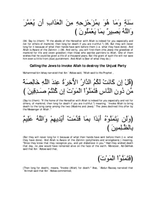 ゲヨバΑ ラ∠ ゆや∠ バ∇ャや リョ ヮェゴ∇ェゴヨよ ヲワ ゅ∠ ヱ るレシ
∠ ｚ ∠ ⊥ ぺ ͡ グ ∠ ∠ ͡ ͡ ͡ ͡ ∠ ⊥ ͡ ∠ ⊥ ョ∠ ∃ ∠ ∠
                    び ∠ ヲ⊥∠ ∇バ∠ ゅ∠ よ ∀ Β͡ ∠ ヮヤャや∠
                      ラ ヤ ヨ Α ヨ ͡ ゲ ダよ ⊥ ｚ ヱ
(94. Say t o (t hem): "If t he abode of t he Hereaft er wit h Allah is indeed for you especially and
not for ot hers of mankind, t hen long for deat h if you are t rut hful.'') (95. But t hey will never
long for it because of what t heir hands have sent before t hem (i.e. what t hey have done). And
Allah is Aware of t he Zalimin .) (96. And verily, you will find t hem (t he Jews) t he greediest of
mankind for life and (even greedier) t han t hose who ascribe part ners t o Allah. One of t hem
wishes t hat he could be given a life of a t housand years. But t he grant of such life will not save
him even a lit t le from (due) punishment . And Allah is Seer of what t hey do.)

      Calling the Jews to invoke Allah to destroy the Unjust Party
Muhammad bin Ishaq narrat ed t hat Ibn ` Abbas said, "Allah said t o His Prophet ,



るダャゅ∠ ヮヤャや ギレ͡ りゲカΙや ケやｚ ャや ユムャ ∇ろルゅ∠ ラ͡ ∇モホぴ
⇔ ∠ ͡ カ ͡ ｚ ∠ ハ ⊥∠ ͡ ｘ ⊥ ギ ⊥ ⊥ ∠ ∠ ミ ま ⊥
び リΒ͡ ギ⇒∠ ∇ユわ∇レミ ラ͡ れ∇ヲヨ∇ャや ∇やヲレヨわプ サゅｚ ャや ラヱ⊥ リあ
   ∠ ホ͡ タ ⊥ ⊥ ま ∠ ∠ ⊥ ｚ ∠ ∠ ∠ ͡ レ ͡ キ ョ
(Say t o (t hem): "If t he home of t he Hereaft er wit h Allah is indeed for you especially and not for
ot hers, of mankind, t hen long for deat h if you are t rut hful.'') meaning, ` Invoke Allah t o bring
deat h t o t he lying camp among t he t wo (Muslims and Jews).' The Jews declined t his offer by
t he Messenger of Allah .''



∀ Β͡∠ ヮヤャや∠ ∇ユヰΑ͡ ∇Αぺ ∇ろョギホ ゅ∠ よ や⇔ よぺ ロ∇ヲレヨわΑ リ∠ヱぴ
ユ ヤハ ⊥ ｚ ヱ ͡ ギ ∠ ∠ ｚ ∠ ヨ͡ ギ∠ ∠ ⊥ ｚ ∠ ∠ ∠ ャ∠
                                         び リΒヨ͡⇒ｚ ャゅ͡
                                           ∠ ヤヌ よ
(But t hey will never long for it because of what t heir hands have sent before t hem (i.e. what
t hey have done). And Allah is Aware of t he Zalimin (polyt heist s and wrongdoers).) meaning,
"Since t hey know t hat t hey recognize you, and yet disbelieve in you.'' Had t hey wished deat h
t hat day, no Jew would have remained alive on t he face of t he eart h. Moreover, Ad-Dahhak
said t hat Ibn ` Abbas said t hat ,



                                                                     びれ∇ヲヨ∇ャや ∇やヲレヨわプぴ
                                                                      ∠ ∠ ⊥ ｚ∠ ∠ ∠
(Then long for deat h), means, "Invoke (Allah) for deat h.'' Also, ` Abdur-Razzaq narrat ed t hat
` Ikrimah said t hat Ibn ` Abbas comment ed,
 