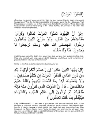 びれ∇ヲヨ∇ャや ∇やヲレヨわプぴ
                                                                       ∠ ∠ ⊥ ｚ∠ ∠ ∠
(Then long for deat h if you are t rut hful), "Had t he Jews invoked Allah for deat h, t hey would
have perished.'' Also, Ibn Abi Hat im recorded Sa` id bin Jubayr saying t hat Ibn ` Abbas said, "Had
t he Jews asked for deat h, one of t hem would have choked on his own saliva.'' These st at ement s
have aut hent ic chains of narrat ion up t o Ibn ` Abbas. Furt her, Ibn Jarir said in his Tafsir, "We
were t old t hat t he Prophet said,



や∇ヱぺゲャヱ やヲ⊥ ゅ∠ ャ れ∇ヲヨ∇ャや や⊥ レ∠ ∠ キヲ⊥ Β∇ャや ラぺ ∇ヲャ»
   ∠∠ ∠∠ ゎ ヨ∠ ∠ ∠ ヲｚ ヨゎ ∠ ヰ∠ ｚ ∠ ∠
ラヲ⊥ワゅ∠ Α リΑ͡ ャや ァゲカ ∇ヲャヱ ∩͡ ゅｚ ャや リョ ∇ユワギハゅ∠ ョ
∠ ヤ͡ ら⊥ ∠ グｚ ∠ ∠ ∠ ∠∠ ケ レ ∠ ͡ ⊥ ∠ ͡ ボ∠
ゅ∠ やヲ⊥ ィゲャ ユ∂シヱ ヮΒヤハ ぶや ヴヤダ͡ ヤャや メヲ⊥ ケ
  ャ バ∠ ∠ ∠ ヤ                          ヰ ∠ シ∠
                            «ゅ⇔ゅ∠ ゅ∠ヱ ゅ⇔∇ワぺ ラヱ⊥ イΑ
                               ャ ョ ャ ∠ ヤ ∠ ∠ ギ͡ ∠
(Had t he Jews wished for deat h, t hey would have died and seen t heir seat s in t he Fire. And,
t hose who invoked such curse against Allah's Messenger would have found no families or
propert y had t hey ret urned t o t heir homes).''

Similar t o t his Ayah is Allah's st at ement in Surat Al-Jumu` ah,



ヮヤャ ￢べ∠ ャ∇ヱぺ ∇ユムルぺ ∇ユわ∇ヨハ∠ ラ͡ ∇やヱ⊥ ゅ∠ リΑ͡ ャや ゅ∠ ΑほΑ ∇モホぴ
͡ ｚ͡ ⊥ Β͡ ∠ ⊥ ｚ ∠ ⊥ コ ま キ ワ ∠ グｚ ヰぁ ∠ ⊥
- リΒ͡ ギ⇒∠ ∇ユわレ⊥ ラ͡ れ∇ヲヨ∇ャや ∇やヲレヨわプ サゅｚ ャや ラヱ⊥ リ͡
   ∠ ホ͡ タ ⊥ ミ ま ∠ ∠ ⊥ ｚ ∠ ∠ ∠ ͡ レ ͡ キ ョ
∀ Β͡∠ ヮヤャや∠ ∇ユヰΑギ∇Αぺ ∇ろョギホ ゅ∠ よ やギ∠ ぺ ヮルヲｚ ヨわΑ Ιヱ
ユ ヤハ ⊥ ｚ ヱ ͡ ∠ ∠ ｚ ∠ ヨ͡ ⇔ よ∠ ⊥ ∠ レ∠ ∠ ∠ ∠ ∠
ヮルみプ ヮ∇レョ ラヱぁ ヘゎ ングャや れ∇ヲヨ∇ャや ラま ∇モホ - リΒ͡ ヤ⇒ｚ ャゅ͡
⊥ ｚ ͡∠ ⊥ ͡ ∠ ゲ͡ ∠ ͡ ｚ ∠ ∠ ｚ ͡ ⊥ ∠ ヨ͡ ヌ よ
りギ⇒∠ ゼャや∠ ょ∇Βピ∇ャや ユャゅ∠ ヴ∠ま ラヱぁ ゲゎ ｚ を ∇ユムΒ͡ ⇒∠ョ
͡ ∠ ヰ ｚ ヱ ͡ ∠ ͡ ͡ ハ ャ͡ ∠ キ ∠ ⊥ ユ ⊥ ⊥ ボ ヤ ⊥
                           び ∠ ヲ⊥∠ ∇バ∠ ∇ユわレ⊥ ゅ∠ よ ユ⊥ ゃらレΒプ
                             ラ ヤヨ ゎ ⊥ ミ ヨ͡ ム⊥ あ ∠ ⊥ ∠
((Say (O Muhammad ): "O you Jews! If you pret end t hat you are friends of Allah, t o t he
exclusion of (all) ot her mankind, t hen long for deat h if you are t rut hful. ''But t hey will never
long for it (deat h), because of what (deeds) t heir hands have sent before t hem! And Allah
knows well t he Zalimin. Say (t o t hem): "Verily, t he deat h from which you flee will surely meet
you, t hen you will be sent back t o (Allah) t he Knower of t he unseen and t he seen, and He will
t ell you what you used t o do.'') (62:6-8).
 