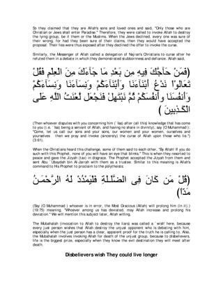 So t hey claimed t hat t hey are Allah's sons and loved ones and said, "Only t hose who are
Christ ian or Jews shall ent er Paradise.'' Therefore, t hey were called t o invoke Allah t o dest roy
t he lying group, be it t hem or t he Muslims. When t he Jews declined, every one was sure of
t heir wrong, for had t hey been sure of t heir claims, t hen t hey would have accept ed t he
proposal. Their lies were t hus exposed aft er t hey declined t he offer t o invoke t he curse.

Similarly, t he Messenger of Allah called a delegat ion of Naj ran's Christ ians t o curse aft er he
refut ed t hem in a debat e in which t hey demonst rat ed st ubbornness and defiance. Allah said,



∇モボプ ユ∇ヤバ∇ャや リョ ポ￢べ∠ ゅ∠ ギ∇バよ リ͡ ヮΒ͡ マィべ∠ ∇リヨプぴ
   ⊥∠ ͡ ͡ ∠ ͡ ∠ ∠ ィ ョ ͡ ∠ ョ ͡ プ ∠ ｚ ェ ∠ ∠
∇ユミ￢べ∠ ルヱ ゅ∠ ￢べ∠ ルヱ ∇ユミ￢べ∠ ∇よぺヱ ゅ∠ ￢べ∠ ∇よぺ ネ∇ギル ∇や∇ヲャゅ∠ ゎ
  ⊥ ∠ ジ͡ ∠ ル∠ ジ͡ ∠ ⊥ ∠ レ ∠∠ ル∠ レ ∠ ⊥ ∠ ∠ バ∠
ヴ∠ハ ヮヤャや ろレ∇バｚ モ∠ ∇イレプ ∇モヰわ∇らル ｚ を ∇ユムジヘル∠ヱ ゅ∠ ジヘル∠ヱ
   ヤ∠ ͡ ｚ ⊥ ∠ ャ バ ∠ ∠ ͡ ∠ ∠ ユ⊥ ⊥ ∠ ⊥ ぺ レ∠ ⊥ ぺ∠
                                            び リΒ͡ グ⇒∠ ∇ャや
                                              ∠ よ͡ ム
(Then whoever disput es wit h you concerning him (` Isa) aft er (all t his) knowledge t hat has come
t o you (i.e. ` Isa) being a servant of Allah, and having no share in divinit y), say (O Muhammad ):
"Come, let us call our sons and your sons, our women and your women, ourselves and
yourselves t hen we pray and invoke (sincerely) t he curse of Allah upon t hose who lie.'')
(3:61).

When t he Christ ians heard t his challenge, some of t hem said t o each ot her, "By Allah! If you do
such wit h t his Prophet , none of you will have an eye t hat blinks.'' This is when t hey resort ed t o
peace and gave t he Jizyah (t ax) in disgrace. The Prophet accept ed t he Jizyah from t hem and
sent Abu ` Ubaydah bin Al-Jarrah wit h t hem as a t rust ee. Similar t o t his meaning is Allah's
command t o His Prophet t o proclaim t o t he polyt heist s:



リ⇒∠ ∇ェゲャや ヮャ ∇キギ∇ヨΒ∇ヤプ るヤ⇒∠ツャや ヴ͡ ラゅ∠ リ∠ ∇モホぴ
⊥ ヨ ｚ ⊥ ∠ ⊥ ∠ ∠ ͡ ∠ ヤｚ          プ ∠ ミ ョ ⊥
                                         びやギョ
                                          ⇔∂ ∠
(Say (O Muhammad ) whoever is in error, t he Most Gracious (Allah) will prolong him (in it ).)
(19:75) meaning, "Whoever among us has deviat ed, may Allah increase and prolong his
deviat ion.'' We will ment ion t his subj ect lat er, Allah willing.

The Mubahalah (invocat ion t o Allah t o dest roy t he liars) was called a ` wish' here, because
every j ust person wishes t hat Allah dest roy t he unj ust opponent who is debat ing wit h him,
especially when t he j ust person has a clear, apparent proof for t he t rut h he is calling t o. Also,
t he Mubahalah involves invoking Allah for deat h of t he unj ust group, because t o disbelievers,
life is t he biggest prize, especially when t hey know t he evil dest inat ion t hey will meet aft er
deat h.

                     Disbelievers wish They could live longer
 