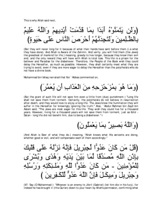 This is why Allah said next ,



∀ Β͡∠ ヮヤャや∠ ∇ユヰΑ͡ ∇Αぺ ∇ろョギホ ゅ∠ よ や⇔ よぺ ロ∇ヲレヨわΑ リ∠ヱぴ
ユ ヤハ ⊥ ｚ ヱ ͡ ギ ∠ ∠ ｚ ∠ ヨ͡ ギ∠ ∠ ⊥ ｚ ∠ ∠ ∠ ャ∠
  びりヲ∠ ェ ヴ∠ハ サゅｚ ャや ソゲ∇ェぺ ∇ユヰルギイわャヱ リΒヨ͡⇒ｚ ャゅ͡
    ∃ Β∠ ヤ∠ ͡ レ ∠ ∠ ∠ ⊥ ｚ ∠ ͡ ∠ ∠∠ ∠ ヤ ヌ よ
(But t hey will never long for it because of what t heir hands have sent before t hem (i.e.what
t hey have done). And Allah is Aware of t he Zalimin. And verily, you will find t hem (t he Jews)
t he greediest of mankind for life.) meaning, greedy t o live longer, because t hey know t heir evil
end, and t he only reward t hey will have wit h Allah is t ot al loss. This life is a prison for t he
believer and Paradise for t he disbeliever. Therefore, t he People of t he Book wish t hey could
delay t he Hereaft er, as much as possible. However, t hey shall cert ainly meet what t hey are
t rying t o avoid, even if t hey are more eager t o delay t he Hereaft er t han t he polyt heist s who do
not have a divine book.

Muhammad bin Ishaq narrat ed t hat Ibn ` Abbas comment ed on,



              びゲヨバΑ ラぺ ゆや∠ バ∇ャや リョ ヮェゴ∇ェゴヨよ ヲワ ゅ∠ ヱぴ
               ∠ ｚ ∠ ⊥ ∠ ͡ グ ∠ ∠ ͡ ͡ ͡ ͡ ∠ ⊥ ͡ ∠ ⊥ ョ∠
(But t he grant of such life will not save him even a lit t le from (due) punishment .) "Long life
shall not save t hem from t orment . Cert ainly, t he polyt heist s do not believe in resurrect ion
aft er deat h, and t hey would love t o enj oy a long life. The Jews know t he humiliat ion t hey will
suffer in t he Hereaft er for knowingly ignoring t he t rut h.'' Also, ` Abdur-Rahman bin Zayd bin
Aslam said, "The Jews are most eager for t his life. They wish t hey could live for a t housand
years. However, living for a t housand years will not save t hem from t orment , j ust as Iblis' -
Sat an - long life did not benefit him, due t o being a disbeliever.'' t



                                                び∠ ヲ⊥∠ ∇バ∠ ゅ∠ よ ∀ Β͡ ∠ ヮヤャや∠ ぴ
                                                 ラ ヤ ヨ Α ヨ ͡ ゲ ダよ ⊥ ｚ ヱ
(And Allah is Seer of what t hey do.) meaning, "Allah knows what His servant s are doing,
whet her good or evil, and will compensat e each of t hem accordingly.''



マら∇ヤホ ヴ∠ハ ヮャゴル ヮルみプ モΑ͡ ∇らイャ や６ ギハ ラゅ∠ リ∠ ∇モホぴ
∠ ͡ ∠ ヤ∠ ⊥ ∠ｚ ∠ ⊥ ｚ ͡∠ ∠ ゲ ͡ あ ヱ⊥ ∠ ∠ ミ ョ ⊥
ン∠ ∇ゼよヱ ン⇔ ワヱ ヮ∇ΑギΑ リ∇Βよ ゅ∠ ャ ゅ⇔ ギダョ ヮヤャや ラ∇クみよ
   ゲ ⊥ ∠ ギ⊥ ∠ ͡ ∠ ∠ ∠ ∠ ヨあ ホあ ∠ ⊥ ͡ ｚ ͡ ͡͡
ヮヤシケヱ ヮわムゃ⇒ヤ∠ ヱ ヮヤャ や６ ギハ ラゅ∠ リ∠ - リΒ͡ ョ∇ぽヨ∇ヤャ
͡ ͡⊥ ⊥ ∠ ͡ ͡ ∠ ͡ ョ∠ ͡ ｚ∂ ヱ⊥ ∠ ∠ ミ ョ ∠ レ͡ ⊥ ͡
         び リΑ͡ ヘ⇒∠ ∇ヤャ ヱギハ ヮヤャや ラみプ モ⇒∠ Β͡ ヱ モΑ͡ ∇らィヱ
           ∠ ゲ͡ ム あ ｘ ⊥ ∠ ∠ ｚ ｚ ͡∠ ∠ ム ョ∠ ∠ ゲ ͡ ∠
(97. Say (O Muhammad ): "Whoever is an enemy t o Jibril (Gabriel) (let him die in his fury), for
indeed he has brought it (t his Qur'an) down t o your heart by Allah's permission, confirming what
 
