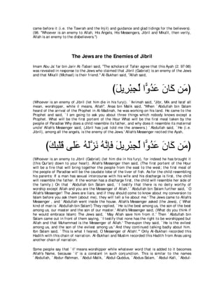 came before it (i.e. t he Tawrah and t he Inj il) and guidance and glad t idings for t he believers).
(98. "Whoever is an enemy t o Allah, His Angels, His Messengers, Jibril and Mika'il, t hen verily,
Allah is an enemy t o t he disbelievers.'')




                         The Jews are the Enemies of Jibril
Imam Abu Ja` far bin Jarir At -Tabari said, "The scholars of Tafsir agree t hat t his Ayah (2: 97-98)
was revealed in response t o t he Jews who claimed t hat Jibril (Gabriel) is an enemy of t he Jews
and t hat Mika'il (Michael) is t heir friend.'' Al-Bukhari said, "Allah said,



                                                    びモΑ͡ ∇らイャ や６ ギハ ラゅ∠ リ∠ ぴ
                                                     ∠ ゲ ͡ あ ヱ⊥ ∠ ∠ ミ ョ
(Whoever is an enemy of Jibril (let him die in his fury)). ` Ikrimah said, "Jibr, Mik and Israf all
mean, worshipper, while il means, Allah''. Anas bin Malik said, "When ` Abdullah bin Salam
heard of t he arrival of t he Prophet in Al-Madinah, he was working on his land. He came t o t he
Prophet and said, ` I am going t o ask you about t hree t hings which nobody knows except a
Prophet . What will be t he first port ent of t he Hour What will be t he first meal t aken by t he
people of Paradise Why does a child resemble it s fat her, and why does it resemble it s mat ernal
uncle' Allah's Messenger said, (Jibril has j ust t old me t he answers.) ` Abdullah said, ` He (i.e.
Jibril), among all t he angels, is t he enemy of t he Jews.' Allah's Messenger recit ed t he Ayah,



        びマら∇ヤホ ヴ∠ハ ヮャゴル ヮルみプ モΑ͡ ∇らイャ や６ ギハ ラゅ∠ リ∠ ぴ
         ∠ ͡ ∠ ヤ∠ ⊥ ∠ｚ ∠ ⊥ ｚ ͡∠ ∠ ゲ ͡ あ ヱ⊥ ∠ ∠ ミ ョ
(Whoever is an enemy t o Jibril (Gabriel) (let him die in his fury), for indeed he has brought it
(t his Qur'an) down t o your heart ). Allah's Messenger t hen said, (The first port ent of t he Hour
will be a fire t hat will bring t oget her t he people from t he east t o t he west ; t he first meal of
t he people of Paradise will be t he caudat e lobe of t he liver of fish. As for t he child resembling
his parent s: If a man has sexual int ercourse wit h his wife and his discharge is first , t he child
will resemble t he fat her. If t he woman has a discharge first , t he child will resemble her side of
t he family.) On t hat ` Abdullah bin Salam said, ` I t est ify t hat t here is no deit y wort hy of
worship except Allah and you are t he Messenger of Allah.' ` Abdullah bin Salam furt her said, ` O
Allah's Messenger! The Jews are liars, and if t hey should come t o know about my conversion t o
Islam before you ask t hem (about me), t hey will t ell a lie about me.' The Jews came t o Allah's
Messenger , and ` Abdullah went inside t he house. Allah's Messenger asked (t he Jews), (` What
kind of man is ` Abdullah bin Salam') They replied, ` He is t he best among us, t he son of t he best
among us, our mast er and t he son of our mast er.' Allah's Messenger said, (What do you t hink if
he would embrace Islam) The Jews said, ` May Allah save him from it .' Then ` Abdullah bin
Salam came out in front of t hem saying, ` I t est ify t hat none has t he right t o be worshipped but
Allah and t hat Muhammad is t he Messenger of Allah.' Thereupon t hey said, ` He is t he evilest
among us, and t he son of t he evilest among us.' And t hey cont inued t alking badly about him.
Ibn Salam said, ` This is what I feared, O Messenger of Allah!.''' Only Al-Bukhari recorded t his
Hadit h wit h t his chain of narrat ion. Al-Bukhari and Muslim recorded t his Hadit h from Anas using
anot her chain of narrat ion.

Some people say t hat ` il' means worshipper while what ever word t hat is added t o it becomes
Allah's Name, because ` il' is a const ant in such conj unct ion. This is similar t o t he names
` Abdullah, ` Abdur-Rahman, ` Abdul-Malik, ` Abdul-Quddus, ` Abdus-Salam, ` Abdul-Kafi, ` Abdul-
 