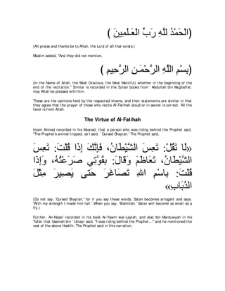 び リΒ͡ ヤ⇒∠ ∇ャや ゆケ ヮヤャ ギ∇ヨエ∇ャやぴ
                                                    ∠ ヨ∠ バ あ ∠ ͡ ｚ ⊥ ∠
(All praise and t hanks be t o Allah, t he Lord of all t hat exist s.)

Muslim added, "And t hey did not ment ion,



                                              び ユΒ͡ ゲャや リ⇒∠ ∇ェゲャや ヮヤャや ユ∇ジよぴ
                                                ͡ ェｚ ͡ ヨ ｚ ͡ ｚ ͡ ͡
(In t he Name of Allah, t he Most Gracious, t he Most Merciful) whet her in t he beginning or t he
end of t he recit at ion.'' Similar is recorded in t he Sunan books from ` Abdullah bin Mughaffal,
may Allah be pleased wit h him.

These are t he opinions held by t he respect ed Imams, and t heir st at ement s are similar in t hat
t hey agree t hat t he prayer of t hose who recit e Al-Fat ihah aloud or in secret is correct . All t he
favor is from Allah.

                                   The Virtue of Al-Fatihah
Imam Ahmad recorded in his Musnad, t hat a person who was riding behind t he Prophet said,
"The Prophet 's animal t ripped, so I said, ` Cursed Shayt an.' The Prophet said,



ザバゎ :ろ∇ヤホ や∠ ま マルみプ ∩⊥ ゅ∠ ∇Βゼャや ザバゎ :∇モボゎ ゅ∠»
∠ ͡ ∠ ∠ ⊥ ク͡ ∠ ｚ ͡∠ ラ ト ｚ ∠ ͡ ∠ ⊥ ∠ ャ
や∠ まヱ ∩⊥ わ∇ハゲタ ヶ͡ ヲボよ :メゅ∠ ヱ ユニゅ∠ ゎ ∩⊥ ゅ∠ ∇Βゼャや
 ク͡∠ ヮ⊥ ∠ ∠     ゎｚ ⊥ ͡ ∠ ホ∠ ∠ ∠ バ∠ ラ ト ｚ
モ∇んョ ゲΒ͡ Α ヴわ∠ ゲビゅ∠ ゎ ぶや ユ∇シゅ͡ :ろ∇ヤホ
∠ ͡ ∠ ダ∠       ェ ∠ ∠ ダ∠ ͡ ͡ よ ∠ ⊥
                                     «ゆゅ∠ グャや
                                       ͡ よ⊥
(Do not say, 'Cursed Shayt an,' for if you say t hese words, Sat an becomes arrogant and says,
'Wit h my st rengt h I made him fall.' When you say, 'Bismillah,' Sat an will become as small as a
fly.)

Furt her, An-Nasa'i recorded in his book Al-Yawm wal-Laylah, and also Ibn Marduwyah in his
Tafsir t hat Usamah bin ` Umayr said, "I was riding behind t he Prophet ...'' and he ment ioned t he
rest of t he above Hadit h. The Prophet said in t his narrat ion,
 