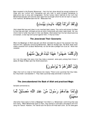 Book revealed t o His Prophet Muhammad , t hen t his fact alone should be enough evidence for
t hose who are t rut hful wit h t hemselves and who wish t o avoid bringing t hemselves t o
dest ruct ion due t o envy and t ransgression. Furt her human inst ict t est ifies t o t he t rut h t hat
Muhammad was sent wit h and t he clear signs t hat he brought which he did not learn or acquire
from mankind. Ad-Dahhak said t hat Ibn ` Abbas said t hat ,



                                     びろ⇒∠ Βよ ろ⇒∠ や∠ マ∇Βャま べ∠ ∇ャ∠ ル∠ ∇ギボャヱぴ
                                      ∃ レあ ∠ ∃ Α ￢ ∠ ∠͡ レ ゴ ぺ ∠ ∠∠
(And indeed We have sent down t o you manifest Ayat ) means, "You recit e and convey t his Book
t o t hem day and night , alt hough you are an Ummi (unlet t ered) who never read a book. Yet , you
inform t hem of what t hey have (in t heir own Books). Allah st at ed t hat t his fact should serve as
an example, a clear sign and a proof against t hem, if t hey but knew.''

                           The Jews break Their Covenants
When t he Messenger of Allah was sent and Allah reminded t he Jews of t he covenant t hat t hey
had wit h Him, especially concerning Muhammad , Malik bin As-Sayf said, "By Allah! Allah never
made a covenant wit h us about Muhammad, nor did He t ake a pledge from us at all.'' Allah t hen
revealed,



                      びユ⊥ ∇レョ ∀ Α͡ ∠ ログらル や⇔ ∇ヰハ ∇やヱ⊥ ヰ⇒∠ ゅ∠ ヤミヱぺぴ
                        ヰ あ ペ ゲプ ⊥ ∠ ∠ ｚ ギ ∠ ギ∠ ハ ヨｚ⊥ ∠ ∠
(Is it not (t he case) t hat every t ime t hey make a covenant , some part y among t hem t hrow it
aside) Al-Hasan Al-Basri said t hat Allah's st at ement ,



                                                     びラヲ⊥ ョ∇ぽΑ Ι ∇ユワゲん∇ミぺ ∇モよぴ
                                                      ∠ レ͡ ⊥ ∠ ⊥ ⊥ ∠ ∠ ∠
(Nay! (t he t rut h is:) most of t hem believe not ) means, "There is not a promise t hat t hey make,
but t hey break it and abandon it . They make a promise t oday and break it t omorrow.''




      The Jews abandoned the Book of Allah and practiced Magic
As-Suddi comment ed on,



ゅ∠ ャ ∀ ギ∠ ョ ヮヤャや ギレ͡ ∇リョ ∀ ヲ⊥ ∠ ∇ユワ￢べ∠ ゅｚ ャヱぴ
 ヨあ ベあ ダ⊥ ͡ ｚ ͡ ハ あ メ シケ ⊥ ∠ ィ ヨ∠∠
                                       び∇ユヰバョ
                                          ⊥∠∠
(And when t here came t o t hem a Messenger from Allah (i.e. Muhammad ) confirming what was
wit h t hem), "When Muhammad came t o t hem, t hey want ed t o cont radict and disput e wit h him
using t he Tawrah. However, t he Tawrah and t he Qur'an affirmed each ot her. So t he Jews gave
 