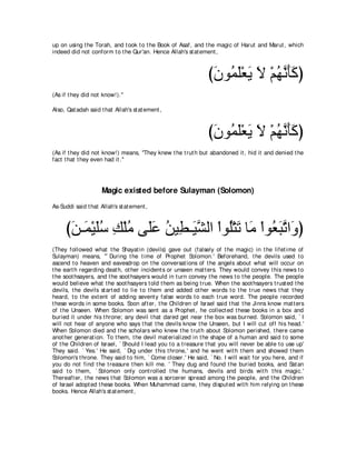 up on using t he Torah, and t ook t o t he Book of Asaf, and t he magic of Harut and Marut , which
indeed did not conform t o t he Qur'an. Hence Allah's st at ement ,



                                                                び∠ ヲ⊥ ∠∇バ∠ Ι ∇ユヰルほミぴ
                                                                 ラ ヨヤ Α ∠ ⊥ ｚ ∠ ∠
(As if t hey did not know!).''

Also, Qat adah said t hat Allah's st at ement ,



                                                                び∠ ヲ⊥ ∠∇バ∠ Ι ∇ユヰルほミぴ
                                                                 ラ ヨヤ Α ∠ ⊥ ｚ ∠ ∠
(As if t hey did not know!) means, "They knew t he t rut h but abandoned it , hid it and denied t he
fact t hat t hey even had it .''




                     Magic existed before Sulayman (Solomon)
As-Suddi said t hat Allah's st at ement ,



     びリ⇒∠ ∇Βヤシ マ∇ヤョ ヴ∠ハ リΒ͡ ⇒∠ ｚ ャや ∇やヲ⊥∇わゎ ゅ∠ ∇やヲ⊥ らゎや∠ ぴ
      ∠ ヨ ∠⊥ ͡ ⊥ ヤ∠ ⊥ ト Βゼ ヤ ∠ ョ バ∠ ｚ ヱ
(They followed what t he Shayat in (devils) gave out (falsely of t he magic) in t he lifet ime of
Sulayman) means, "` During t he t ime of Prophet Solomon.' Beforehand, t he devils used t o
ascend t o heaven and eavesdrop on t he conversat ions of t he angels about what will occur on
t he eart h regarding deat h, ot her incident s or unseen mat t ers. They would convey t his news t o
t he soot hsayers, and t he soot hsayers would in t urn convey t he news t o t he people. The people
would believe what t he soot hsayers t old t hem as being t rue. When t he soot hsayers t rust ed t he
devils, t he devils st art ed t o lie t o t hem and added ot her words t o t he t rue news t hat t hey
heard, t o t he ext ent of adding sevent y false words t o each t rue word. The people recorded
t hese words in some books. Soon aft er, t he Children of Israel said t hat t he Jinns know mat t ers
of t he Unseen. When Solomon was sent as a Prophet , he collect ed t hese books in a box and
buried it under his t hrone; any devil t hat dared get near t he box was burned. Solomon said, ` I
will not hear of anyone who says t hat t he devils know t he Unseen, but I will cut off his head.'
When Solomon died and t he scholars who knew t he t rut h about Solomon perished, t here came
anot her generat ion. To t hem, t he devil mat erialized in t he shape of a human and said t o some
of t he Children of Israel, ` Should I lead you t o a t reasure t hat you will never be able t o use up'
They said. ` Yes.' He said, ` Dig under t his t hrone,' and he went wit h t hem and showed t hem
Solomon's t hrone. They said t o him, ` Come closer.' He said, ` No. I will wait for you here, and if
you do not find t he t reasure t hen kill me. ' They dug and found t he buried books, and Sat an
said t o t hem, ` Solomon only cont rolled t he humans, devils and birds wit h t his magic.'
Thereaft er, t he news t hat Solomon was a sorcerer spread among t he people, and t he Children
of Israel adopt ed t hese books. When Muhammad came, t hey disput ed wit h him relying on t hese
books. Hence Allah's st at ement ,
 