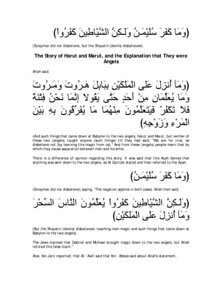 び∇やヱ⊥ ヘミ リΒ͡ ゅ∇Βゼャや リム⇒∠ヱ リ⇒∠ ∇Βヤシ ゲヘミ ゅ∠ ヱぴ
                  ゲ∠ ∠ ∠ デ ｚ ｚ ͡ ャ∠ ⊥ ヨ ∠⊥ ∠ ∠ ∠ ョ∠
(Sulayman did not disbelieve, but t he Shayat in (devils) disbelieved).

 The Story of Harut and Marut, and the Explanation that They were
                              Angels
Allah said,



れヱ⊥ ⇒∠ ヱ れヱ⊥ ⇒∠ モよゅらよ リ∇Βムヤヨ∇ャや ヴ∠ハ メゴル⊥ べ∠ ヱぴ
∠ ゲ ョ∠ ∠ ゲ ワ ∠ ͡ ∠ ͡ ͡ ∠ ∠∠ ヤ∠ ∠ ͡ ぺ ョ∠
るレ∇わプ リ∇エル ゅ∠ ルま Ιヲ⊥ Α ヴｚ ェ ギェぺ ∇リョ ラゅ∠ ヤバΑ ゅ∠ ヱ
∀ ∠ ͡ ⊥ ∠ ヨｚ ͡ ∠ ボ∠ わ∠ ∃ ∠ ∠ ͡ ͡ ヨあ∠ ⊥ ョ∠
リ∇Βよ ヮよ ラヲ⊥ ゲヘΑ ゅ∠ ゅ∠ ヰ∇レョ ラヲ⊥ ヤバわΒプ ∇ゲヘ∇ムゎ Κプ
∠ ∠ ͡ ͡ ∠ ホあ ∠ ⊥ ョ ヨ⊥ ͡ ∠ ヨｚ∠ ∠ ∠ ∠ ⊥ ∠ ∠ ∠
                                 びヮィ∇ヱコヱ ￢∇ゲヨ∇ャや
                                  ͡͡ ∠ ∠ ͡ ∠
(And such t hings t hat came down at Babylon t o t he t wo angels, Harut and Marut , but neit her of
t hese t wo (angels) t aught anyone (such t hings) t ill t hey had said, "We are for t rial, so
disbelieve not (by learning t his magic from us).'' And from t hese (angels) people learn t hat by
which t hey cause separat ion bet ween man and his wife).

There is a difference of opinion regarding t his st ory. It was said t hat t his Ayah denies t hat
anyt hing was sent down t o t he t wo angels, as Al-Qurt ubi st at ed and t hen referred t o t he Ayah,



                                                                  びリ⇒∠ ∇Βヤシ ゲヘミ ゅ∠ ヱぴ
                                                                   ⊥ ヨ ∠ ⊥ ∠ ∠ ∠ ョ∠
(Sulayman did not disbelieve) saying, "The negat ion applies in bot h cases. Allah t hen said,



ゲ∇エジャや サゅｚ ャや ラヲ⊥ ヤバΑ ∇やヱ⊥ ヘミ リΒ͡ ゅ∇Βゼャや リム⇒∠ヱぴ
∠ あ ∠ レ ∠ ヨあ∠ ⊥ ゲ∠ ∠ ∠ デ ｚ ｚ ͡ ャ∠
                        びリ∇Βムヤヨ∇ャや ヴ∠ハ メゴル⊥ べ∠ ヱ
                         ͡ ∠ ∠ ∠ ヤ∠ ∠ ͡ ぺ ョ∠
(But t he Shayat in (devils) disbelieved, t eaching men magic and such t hings t hat came down at
Babylon t o t he t wo angels).

The Jews claimed t hat Gabriel and Michael brought magic down t o t he t wo angels, but Allah
refut ed t his false claim.''

Also, Ibn Jarir report ed, t hat Al-` Awfi said t hat Ibn ` Abbas said about Allah's st at ement ,
 