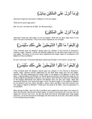 びモよゅ∠ よ リ∇Βムヤヨ∇ャや ヴ∠ハ メゴル⊥ べ∠ ヱぴ
                                       ∠ ͡ ら͡ ͡ ∠ ∠∠ ヤ∠ ∠ ͡ ぺ ョ∠
(And such t hings t hat came down at Babylon t o t he t wo angels)

"Allah did not send magic down.''

Also, Ibn Jarir narrat ed t hat Ar-Rabi` bin Anas said about ,



                                                  びリ∇Βムヤヨ∇ャや ヴ∠ハ メゴル⊥ べ∠ ヱぴ
                                                   ͡ ∠ ∠ ∠ ヤ∠ ∠ ͡ ぺ ョ∠
(And such t hings t hat came down t o t he t wo angels), "Allah did not send magic down t o t he
t hem.'' Ibn Jarir comment ed, "This is t he correct explanat ion for t his Ayah.



     びリ⇒∠ ∇Βヤシ マ∇ヤョ ヴ∠ハ リΒ͡ ⇒∠ ｚ ャや ∇やヲ⊥∇わゎ ゅ∠ ∇やヲ⊥ らゎや∠ ぴ
      ∠ ヨ ∠⊥ ͡ ⊥ ヤ∠ ⊥ ト Βゼ ヤ ∠ ョ バ∠ ｚ ヱ
(They followed what t he Shayat in (devils) gave out (falsely) in t he lifet ime of Sulayman.)
meaning, magic. However, neit her did Solomon disbelieve nor did Allah send magic wit h t he
t wo angels. The devils, on t he ot her hand, disbelieved and t aught magic t o t he people of t he
Babylon of Harut and Marut .''

Ibn Jarir cont inued; "If someone asks about explaining t his Ayah in t his manner, we say t hat ,



     びリ⇒∠ ∇Βヤシ マ∇ヤョ ヴ∠ハ リΒ͡ ⇒∠ ｚ ャや ∇やヲ⊥∇わゎ ゅ∠ ∇やヲ⊥ らゎや∠ ぴ
      ∠ ヨ ∠⊥ ͡ ⊥ ヤ∠ ⊥ ト Βゼ ヤ ∠ ョ バ∠ ｚ ヱ
(They followed what t he Shayat in (devils) gave out (falsely) in t he lifet ime of Sulayman.)
means, magic. Solomon neit her disbelieved nor did Allah send magic wit h t he t wo angels.
However, t he devils disbelieved and t aught magic t o t he people in t he Babylon of Harut and
Marut , meaning Gabriel and Michael, for Jewish sorcerers claimed t hat Allah sent magic by t he
words of Gabriel and Michael t o Solomon, son of David. Allah denied t his false claim and st at ed
t o His Prophet Muhammad t hat Gabriel and Michael were not sent wit h magic. Allah also
exonerat ed Solomon from pract icing magic, which t he devils t aught t o t he people of Babylon
by t he hands of t wo men, Harut and Marut . Hence, Harut and Marut were t wo ordinary men
(not angels or Gabriel or Michael).'' These were t he words of At -Tabari, and t his explanat ion is
not plausible.

Many among t he Salaf, said t hat Harut and Marut were angels who came down from heaven t o
eart h and did what t hey did as t he Ayah st at ed. To conform t his opinion wit h t he fact t hat t he
angels are immune from error, we say t hat Allah had et ernal knowledge what t hese angels
would do, j ust as He had et ernal knowledge t hat Iblis would do as he did, while Allah refered
t o him being among t he angels,
 