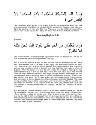 Ιま ∇やヱ⊥ イジプ ュキΕ ∇やヱ⊥ イ∇シや るムゃ⇒∠ヨ∇ヤャ ゅ∠ ∇ヤホ ∇クまヱぴ
ｚ ͡ ギ∠ ∠ ∠ ∠ ∠ ∠   ギ⊥     ͡ ∠ ͡ ヤ∠ ͡ レ ⊥ ͡ ∠
                                   び ヴ∠ ぺ ザΒ͡∇よま
                                      よ∠ ∠ ヤ ͡
(And (remember) when We said t o t he angels: "Prost rat e yourselves before Adam.'' And t hey
prost rat ed except Iblis (Sat an), he refused) (20:116) and so fort h. However, what Harut and
Marut did was less evil t han what Iblis, may Allah curse him, did. Al-Qurt ubi report ed t his
opinion from ` Ali, Ibn Mas` ud, Ibn ` Abbas, Ibn ` Umar, Ka` b Al-Ahbar, As-Suddi and Al-Kalbi.

                                   Learning Magic is Kufr
Allah said,



るレ∇わプ リ∇エル ゅ∠ ルま Ιヲ⊥ Α ヴｚ ェ ギェぺ ∇リョ ラゅ∠ ヤバΑ ゅ∠ ヱぴ
∀ ∠ ͡ ⊥ ∠ ヨｚ ͡ ∠ ボ∠ わ∠ ∃ ∠ ∠ ͡ ͡ ヨあ∠ ⊥ ョ∠
                                       び∇ゲヘ∇ムゎ Κプ
                                          ⊥ ∠∠ ∠
(But neit her of t hese t wo (angels) t aught anyone (such t hings) t ill t hey had said, "We are for
t rial, so disbelieve not (by learning t his magic from us).)

Abu Ja` far Ar-Razi said t hat Ar-Rabi' bin Anas said t hat Qays bin ` Abbad said t hat Ibn ` Abbas
said, "When someone came t o t he angels t o learn magic, t hey would discourage him and say t o
him, ` We are only a t est , so do not fall int o disbelief.' They had knowledge of what is good and
evil and what const it ut es belief or disbelief, and t hey t hus knew t hat magic is a form of
disbelief. When t he person who came t o learn magic st ill insist ed on learning it , t hey
commanded him t o go t o such and such place, where if he went , Sat an would meet him and
t each him magic. When t his man would learn magic, t he light (of fait h) would depart him, and
he would see it shining (and flying away) in t he sky. He would t hen proclaim, ` O my sorrow!
Woe unt o me! What should I do.'' Al-Hasan Al-Basri said t hat t his Ayah means, "The angels were
sent wit h magic, so t hat t he people whom Allah willed would be t ried and t est ed. Allah made
t hem promise t hat t hey would not t each anyone unt il first proclaiming, ` We are a t est for you,
do not fall int o disbelief.''' It was recorded by Ibn Abi Hat im. Also, Qat adah said, "Allah t ook
t heir covenant t o not t each anyone magic unt il t hey said, ` We are a t est . Therefore, do not fall
in disbelief.'''

Also, As-Suddi said, "When a man would come t o t he t wo angels t hey would advise him, ` Do not
fall int o disbelief. We are a t est . ' When t he man would ignore t heir advice, t hey would say,
` Go t o t hat pile of ashes and urinat e on it .' When he would urinat e on t he ashes, a light ,
meaning t he light of fait h, would depart from him and would shine unt il it ent ered heaven.
Then somet hing black t hat appeared t o be smoke would descend and ent er his ears and t he
rest of his body, and t his is Allah's anger. When he t old t he angels what happened, t hey would
t each him magic. So Allah's st at ement ,
 