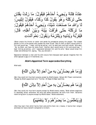 ラゅ∠ヘよ ろ∇ャコ ゅ∠ :メヲ⊥ Βプ ∇ユワギェぺ ￢ヶ͡ Αヱ るレ∇わプ ロギ∇レハ
∃ ヤ ⊥ ͡ ⊥ ͡ ョ ⊥ ボ∠ ∠ ⊥ ⊥ ∠ ∠ ⊥ イ ∠ ∠ ⇔ ∠ ͡ ⊥ ∠ ͡
:ザΒ͡∇よま メヲ⊥ Βプ ∩や∠ ミヱ や∠ ミ メヲ⊥ Α ヲワヱ ヮわ∇ミゲゎ ヴｚ ェ
 ⊥ ヤ ͡ ⊥ ボ∠ ∠ グ∠ ∠ グ∠ ⊥ ボ∠ ∠ ⊥ ∠ ⊥ ⊥ ∠ ∠ わ∠
:メヲ⊥ Βプ ∇ユワギェぺ ￢ヶ͡ Αヱ ∩ゅ⇔ ∇Βセ ろ∇バレタ ゅ∠ ぶや∠ ゅ∠
 ⊥ ボ∠ ∠ ⊥ ⊥ ∠ ∠ ⊥ イ ∠ ∠ ゃ ∠ ∠ ∠ ∠ ョ ͡ ヱ ャ
:メゅ∠ ∩͡ ͡∇ワ∠ リ∇Βよヱ ヮレ∇Βよ ろ∇ホｚ プ ヴ∂ ェ ヮわ∇ミゲゎ ゅ∠
 ∠ ホ ヮヤ ぺ ∠ ∠ ∠ ⊥ ∠ ∠ ⊥ ゲ∠ わ∠ ⊥ ⊥ ∠ ∠ ョ
         «ろ∇ルぺ ユ∇バル :メヲ⊥ Αヱ ヮョゴわ∇ヤΑヱ ヮΒ͡ ∇ギΑヱ ヮよあ ボ⊥ プ
             ∠ ∠ ͡ ⊥ ボ∠ ∠ ⊥ ⊥ ͡ ∠ ∠ ∠ ͡ ル ⊥ ∠ ⊥ ⊥ ゲ Β∠
(Sat an erect s his t hrone on wat er and sends his emissaries among t he people. The closest
person t o him is t he person who causes t he most Fit nah. One of t hem (a devil) would come t o
him and would say, ` I kept incit ing so-and-so, unt il he said such and such words.' Iblis says,
` No, by Allah, you have not done much.' Anot her devil would come t o him and would say, ` I
kept incit ing so-and-so, unt il I separat ed bet ween him and his wife.' Sat an would draw him
closer and embrace him, saying, ` Yes, you did well.')

Separat ion bet ween a man and his wife occurs here because each spouse imagines t hat t he
ot her spouse is ugly or ill-mannered, et c.

                Allah's Appointed Term supercedes Everything
Allah said,



              びヮヤャや ラ∇クみよ Ιま ギェぺ ∇リョ ヮよ リΑあ べ∠ よ ユ⊥ ゅ∠ ヱぴ
               ͡ ｚ ͡ ͡͡ ｚ ͡ ∃ ∠ ∠ ͡ ͡ ͡ ∠ ケ ツ͡ ワ ョ∠
(But t hey could not t hus harm anyone except by Allah's leave). Sufyan At h-Thawri comment ed,
"Except by Allah's appoint ed t erm.'' Furt her, Al-Hasan Al-Basri said t hat ,



              びヮヤャや ラ∇クみよ Ιま ギェぺ ∇リョ ヮよ リΑあ べ∠ よ ユ⊥ ゅ∠ ヱぴ
               ͡ ｚ ͡ ͡͡ ｚ ͡ ∃ ∠ ∠ ͡ ͡ ͡ ∠ ケ ツ͡ ワ ョ∠
(But t hey could not t hus harm anyone except by Allah's leave) means, "Allah allows magicians
t o adversely affect whomever He wills and saves whomever He wills from t hem. Sorcerers
never bring harm t o anyone except by Allah's leave.'' Allah's st at ement ,



                           び∇ユヰバヘレ∠ Ιヱ ∇ユワぁ ツΑ ゅ∠ ラヲ⊥ ヤバわΑヱぴ
                              ⊥ ⊥ ∠ Α ∠ ∠ ⊥ ゲ⊥ ∠ ョ ∠ ヨｚ∠ ∠ ∠ ∠
(And t hey learn t hat which harms t hem and prof it s t hem not .) means, it harms t heir religion
and does not have a benefit compared t o it s harm.
 