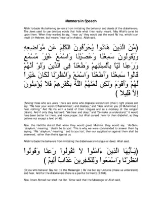 Manners in Speech
Allah forbade His believing servant s from imit at ing t he behavior and deeds of t he disbelievers.
The Jews used t o use devious words t hat hide what t hey really meant . May Allah's curse be
upon t hem. When t hey want ed t o say, ` hear us,' t hey would use t he word Ra` ina, which is an
insult (in Hebrew, but means ` hear us' in Arabic). Allah said,



ヮバッや∠ ョ リ∠ ユヤム∇ャや ラヲ⊥ ゲエΑ ∇やヱ⊥ ゅ∠ リΑ͡ ャや リョぴ
͡ ͡ ͡ ヲｚ ハ ∠ ͡∠ ∠ プあ ∠ ⊥ キ ワ ∠ グｚ ∠ あ
ノヨ∇ジョ ゲ∇Βビ ∇ノヨ∇シや∠ ゅ∠ ∇Βダハヱ ゅ∠ ∇バヨシ ラヲ⊥ヲ⊥ Αヱ
∃ ∠ ⊥ ∠ ∠ ∠ ヱ レ ∠ ∠ ∠ レ ͡ ∠ ∠ ャ ボ∠ ∠
∇ユヰルぺ ∇ヲャヱ リΑあ ャや ヴ͡ ゅレ∇バデヱ ∇ユヰわレジ∇ャほよ ゅΒャ ゅ∠ ハケヱ
  ⊥ ｚ ∠ ∠∠ ͡ ギ プ ⇔ ∠ ∠ ͡ ͡ ∠ ͡ ∠͡ ⇔∂ ∠ レ͡ ∠ ∠
やゲ∇Βカ ラゅ∠ ャ ゅ∠ ∇ゲヌ∇ルや∠ ∇ノヨ∇シや∠ ゅ∠ ∇バデぺヱ ゅ∠ ∇バヨシ ∇やヲ⊥ゅ∠
⇔ ∠ ∠ ム∠ ル ⊥ ヱ ∠ ヱ レ ∠ ∠ ∠ レ ͡ ∠ ャ ホ
ラヲ⊥ ョ∇ぽΑ Κプ ∇ユワゲ∇ヘムよ ヮヤャや ユヰレバｚ リ͡ ャヱ ュヲ∇ホぺヱ ∇ユヰャ
∠ レ͡ ⊥ ∠ ∠ ͡ ͡ ⊥ ͡ ⊥ ｚ ⊥ ⊥ ∠ ∠ ャ ム∠∠ ∠ ∠ ∠∠ ⊥ ｚ
                                            び ΚΒ͡ホ Ιま
                                              ⇔ ヤ∠ ｚ ͡
(Among t hose who are Jews, t here are some who displace words from (t heir) right places and
say: "We hear your word (O Muhammad ) and disobey,'' and "Hear and let you (O Muhammad )
hear not hing.'' And Ra` ina wit h a t wist of t heir t ongues and as a mockery of t he religion
(Islam). And if only t hey had said: "We hear and obey,'' and "Do make us underst and,'' it would
have been bet t er for t hem, and more proper; but Allah cursed t hem for t heir disbelief, so t hey
believe not except a few) (4:46).

Also, t he Hadit hs st at ed t hat when t hey would greet Muslims, t hey would say, ` As-Samu
` alaykum,' meaning, ` deat h be t o you'. This is why we were commanded t o answer t hem by
saying, ` Wa ` alaykum,' meaning, ` and t o you t oo', t hen our supplicat ion against t hem shall be
answered, rat her t han t heirs against us.

Allah forbade t he believers from imit at ing t he disbelievers in t ongue or deed. Allah said,



∇やヲ⊥ヲ⊥ ヱ ゅ∠ ͡ ∠ ∇やヲ⊥ヲ⊥ ゎ Ι ∇やヲ⊥ ョや∠ リΑ͡ ャや ゅ∠ Αほ⇒∠ ぴ
   ャ ホ∠ レハケ ャ ボ∠ ∠               レ∠ ￢ ∠ グｚ ヰぁ ∠ Α
         び ∀ Β͡∠ ∀ や∠ ∠ リΑ͡ ヘ⇒∠ ヤ͡ヱ ∇やヲ⊥ ヨ∇シや∠ ゅ∠ ∇ゲヌルや
            ユ ャぺ ゆ グハ ∠ ゲ͡ ム ャ∠ バ∠ ヱ ル ⊥
(O you who believe! Say not (t o t he Messenger ) Ra` ina but say Unzurna (make us underst and)
and hear. And for t he disbelievers t here is a painful t orment ) (2:104).

Also, Imam Ahmad narrat ed t hat Ibn ` Umar said t hat t he Messenger of Allah said,
 