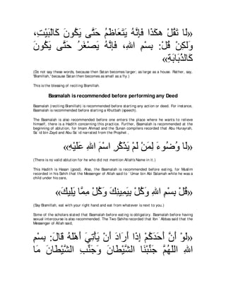 ∩͡ ∇Βら∇ャゅ∠ ラヲ⊥ Α ヴｚ ェ ユ∠ ゅ∠ ∠ ∠ ヮルみプ や∠ ムワ ∇モボゎ ゅ∠»
 ろ ∠ ミ ∠ ム∠ わ∠ ⊥ ニ バわΑ ⊥ ｚ ͡∠ グ∠              ⊥∠ ャ
ラヲ⊥ Α ヴｚ ェ ゲピ∇ダΑ ヮｚ み∠ ∩͡ や ユ∇ジよ :∇モホ ∇リムャ∠
∠ ム∠ わ∠ ⊥ ∠ ∠ ⊥ ル プ ぶ ͡ ͡ ⊥ ͡ ヱ
                                          «るよゅ∠ グャゅ∠
                                            ͡ ∠ よ⊥ ミ
(Do not say t hese words, because t hen Sat an becomes larger; as large as a house. Rat her, say,
'Bismillah,' because Sat an t hen becomes as small as a fly.)

This is t he blessing of recit ing Bismillah.

          Basmalah is recommended before performing any Deed
Basmalah (recit ing Bismillah) is recommended before st art ing any act ion or deed. For inst ance,
Basmalah is recommended before st art ing a Khut bah (speech).

The Basmalah is also recommended before one ent ers t he place where he want s t o relieve
himself, t here is a Hadit h concerning t his pract ice. Furt her, Basmalah is recommended at t he
beginning of ablut ion, for Imam Ahmad and t he Sunan compilers recorded t hat Abu Hurayrah,
Sa` id bin Zayd and Abu Sa` id narrat ed from t he Prophet ,



                    «ヮ∇Βヤハ ぶや ユ∇シや ゲミ∇グΑ ∇ユャ ∇リヨャ ￢ヲ⊥ ヱ ゅ∠»
                     ͡ ∠∠ ͡ ∠ ͡ ⊥ ∠ ∠ ∠ ͡ ∠ ッ⊥ ャ
(There is no valid ablut ion for he who did not ment ion Allah's Name in it .)

This Hadit h is Hasan (good). Also, t he Basmalah is recommended before eat ing, for Muslim
recorded in his Sahih t hat t he Messenger of Allah said t o ` Umar bin Abi Salamah while he was a
child under his care,



              «マΒ͡Α ゅｚ ョ ∇モミヱ マレΒ͡ Βよ ∇モミヱ ぶや ユ∇ジよ ∇モホ»
               ∠ ヤ∠ ヨ͡ ⊥ ∠ ∠ ͡ ヨ∠ ͡ ⊥ ∠ ͡ ͡ ͡ ⊥
(Say Bismillah, eat wit h your right hand and eat from what ever is next t o you.)

Some of t he scholars st at ed t hat Basmalah before eat ing is obligat ory. Basmalah before having
sexual int ercourse is also recommended. The Two Sahihs recorded t hat Ibn ` Abbas said t hat t he
Messenger of Allah said,



ユ∇ジよ :メゅ∠ ヮヤ∇ワぺ ヶゎ∇ほΑ ∇ラぺ キや∠ ぺ や∠ ま ∇ユミギェぺ ラぺ ∇ヲャ»
͡ ͡ ∠ ホ ⊥ ∠ ∠ ∠ ͡ ∠ ∠ ∠ ケ∠ ク͡ ⊥ ∠ ∠ ∠ ｚ ∠ ∠
ゅ∠ ラゅ∠ ∇Βゼャや ょレィヱ ラゅ∠ ∇Βゼャや ゅ∠ ∇らレィ ｚ ヰヤャや ぶや
 ョ ∠ ト ｚ ͡ あ ∠ ∠ ∠ ト ｚ レ あ ∠ ユ⊥ ∠ ͡
 