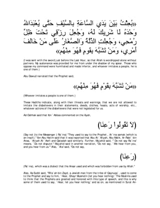 ぶや∠ ら∇バΑ ヴｚ ェ ブ∇Βジャゅ͡ るハゅｚ ャや ヵギΑ リ∇Βよ ろ∇んバよ»
⊥ ギ∠ ⊥ わ∠ ͡ ｚ よ ͡ ∠ ジ ͡ ∠ ∠ ∠ ∠ ⊥ ͡ ⊥
モニ ろ∇エゎ ヶ͡ ∇コケ モバィヱ ∩⊥ ャ マΑ͡ セ ゅ∠ ロギ∇ェヱ
あ ͡ ∠ ∠ ホ ͡ ∠ ͡ ⊥ ∠ ヮ∠ ∠ ゲ∠ ャ ⊥ ∠ ∠
ブャゅ∠ ∇リョ ヴ∠ハ ケゅ∠ ダャや∠ るャグャや ろヤバィヱ ∩ヶ͡ ∇ョケ
∠ ∠ カ ∠ ヤ∠ ⊥ ピｚ ヱ ⊥ ｚあ ͡ ∠͡ ⊥ ∠ エ ⊥
              «ユ⊥ ∇レョ ヲヰプ ュヲ∠ よ ヮらゼゎ ∇リョヱ ∩ヵ͡ ∇ョぺ
                ヰ ͡ ∠ ⊥ ∠ ∃ ボ͡ ∠ ｚ ∠ ∠ ∠ ∠ ゲ ∠
(I was sent wit h t he sword j ust before t he Last Hour, so t hat Allah is worshipped alone wit hout
part ners. My sust enance was provided for me from under t he shadow of my spear. Those who
oppose my command were humiliat ed and made inferior, and whoever imit at es a people, he is
one of t hem.)

Abu Dawud narrat ed t hat t he Prophet said,



                                             «ユ⊥ ∇レョ ヲヰプ ュ∇ヲボよ ヮらゼゎ ∇リョ»
                                               ヰ ͡ ∠ ⊥ ∠ ∃ ∠ ͡ ∠ ｚ∠ ∠ ∠
(Whoever imit at es a people is one of t hem.)

These Hadit hs indicat e, along wit h t heir t hreat s and warnings, t hat we are not allowed t o
imit at e t he disbelievers in t heir st at ement s, deeds, clot hes, feast s, act s of worship, et c.,
what ever act ions of t he disbelievers t hat were not legislat ed for us.

Ad-Dahhak said t hat Ibn ` Abbas comment ed on t he Ayah,



                                                                    びゅ∠ ͡ ∠ ∇やヲ⊥ヲ⊥ ゎ Ιぴ
                                                                      レハ ケ ャ ボ ∠ ∠
(Say not (t o t he Messenger ) Ra` ina) "They used t o say t o t he Prophet , Ar` ina samak (which is
an insult ).'' Ibn Abu Hat im said t hat it was report ed t hat Abu Al-` Aliyah, Abu Malik, Ar-Rabi` bin
Anas, ` At iyah Al-` Awfi and Qat adah said similarly. Furt her, Muj ahid said, "` Do not say Ra` ina'
means, ` Do not disput e'.'' Muj ahid said in anot her narrat ion, "Do not say, ` We hear from you,
and you hear from us.''' Also, ` At a' said, "Do not say,



                                                                                        びゅ∠ ハケぴ
                                                                                          レ͡ ∠
(Ra` ina), which was a dialect t hat t he Ansar used and which was forbidden from use by Allah.''

Also, As-Suddi said, "Rifa` ah bin Zayd, a Jewish man from t he t ribe of Qaynuqa` , used t o come
t o t he Prophet and say t o him, ` Hear, Ghayr Musma'in (let you hear not hing).' The Muslims used
t o t hink t hat t he Prophet s are greet ed and honored wit h t his t ype of speech, and t his is why
some of t hem used t o say, ` Hear, let you hear not hing,' and so on, as ment ioned in Surat An-
 