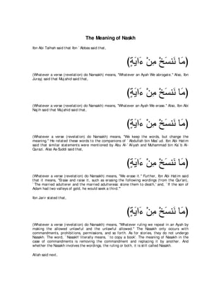 The Meaning of Naskh
Ibn Abi Talhah said t hat Ibn ` Abbas said t hat ,



                                                             びるΑや∠ ∇リョ ∇オジレ∠ ゅ∠ ぴ
                                                              ∃∠ ￢ ͡ ∠ ル ョ
(What ever a verse (revelat ion) do Nansakh) means, "What ever an Ayah We abrogat e.'' Also, Ibn
Jurayj said t hat Muj ahid said t hat ,



                                                             びるΑや∠ ∇リョ ∇オジレ∠ ゅ∠ ぴ
                                                              ∃∠ ￢ ͡ ∠ ル ョ
(What ever a verse (revelat ion) do Nansakh) means, "What ever an Ayah We erase.'' Also, Ibn Abi
Naj ih said t hat Muj ahid said t hat ,



                                                             びるΑや∠ ∇リョ ∇オジレ∠ ゅ∠ ぴ
                                                              ∃∠ ￢ ͡ ∠ ル ョ
(What ever a verse (revelat ion) do Nansakh) means, "We keep t he words, but change t he
meaning.'' He relat ed t hese words t o t he companions of ` Abdullah bin Mas` ud. Ibn Abi Hat im
said t hat similar st at ement s were ment ioned by Abu Al-` Aliyah and Muhammad bin Ka` b Al-
Qurazi. Also As-Suddi said t hat ,



                                                             びるΑや∠ ∇リョ ∇オジレ∠ ゅ∠ ぴ
                                                              ∃∠ ￢ ͡ ∠ ル ョ
(What ever a verse (revelat ion) do Nansakh) means, "We erase it .'' Furt her, Ibn Abi Hat im said
t hat it means, "Erase and raise it , such as erasing t he following wordings (from t he Qur'an),
` The married adult erer and t he married adult eress: st one t hem t o deat h,' and, ` If t he son of
Adam had t wo valleys of gold, he would seek a t hird.'''

Ibn Jarir st at ed t hat ,



                                                             びるΑや∠ ∇リョ ∇オジレ∠ ゅ∠ ぴ
                                                              ∃∠ ￢ ͡ ∠ ル ョ
(What ever a verse (revelat ion) do Nansakh) means, "What ever ruling we repeal in an Ayah by
making t he allowed unlawful and t he unlawful allowed.'' The Nasakh only occurs wit h
commandment s, prohibit ions, permissions, and so fort h. As for st ories, t hey do not undergo
Nasakh. The word, ` Nasakh' lit erally means, ` t o copy a book'. The meaning of Nasakh in t he
case of commandment s is removing t he commandment and replacing it by anot her. And
whet her t he Nasakh involves t he wordings, t he ruling or bot h, it is st ill called Nasakh.

Allah said next ,
 
