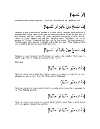 びゅ∠ ジレ⊥ ∇ヱぺぴ
                                                                                     ヰ͡ ル ∠
(or Nunsiha (cause it t o be forgot t en)). ` Ali bin Abi Talhah said t hat Ibn ` Abbas said t hat ,



                                            びゅ∠ ジレ⊥ ∇ヱぺ るΑや∠ ∇リョ ∇オジレ∠ ゅ∠ ぴ
                                              ヰ͡ ル ∠ ∃ ∠ ￢ ͡ ∠ ル ョ
(What ever a verse (revelat ion) do Nansakh or Nunsiha) means, "What ever Ayah We repeal or
uphold wit hout change.'' Also, Muj ahid said t hat t he companions of Ibn Mas` ud (who read t his
word Nansa'ha) said t hat it means, "We uphold it s wording and change it s ruling.'' Furt her,
` Ubayd bin ` Umayr, Muj ahid and ` At a' said, ` Nansa'ha' means, "We delay it (i.e., do not
abrogat e it ).'' Furt her, ` At iyyah Al-` Awfi said t hat t he Ayah means, "We delay repealing it .''
This is t he same Tafsir provided by As-Suddi and Ar-Rabi` bin Anas. ` Abdur-Razzaq said t hat
Ma` mar said t hat Qat adah said about Allah's st at ement ,



                                            びゅ∠ ジレ⊥ ∇ヱぺ るΑや∠ ∇リョ ∇オジレ∠ ゅ∠ ぴ
                                              ヰ͡ ル ∠ ∃ ∠ ￢ ͡ ∠ ル ョ
(What ever a verse (revelat ion) do We abrogat e or cause t o be forgot t en) "Allah made His
Prophet forget what He willed and He abrogat ed what He will.''

Allah's said,



                                                  びゅ∠ ヤ∇んョ ∇ヱぺ ゅ∠ ∇レョ ゲ∇Βガよ れ∇ほルぴ
                                                    ヰ͡ ͡ ∠ ヰ あ ∃ ∠ ͡ ͡ ∠
(We bring a bet t er one or similar t o it ), bet t er, relat es t o t he benefit provided for t he one it
addresses, as report ed from ` Ali bin Abi Talhah t hat Ibn ` Abbas said,



                                                                     びゅ∠ ∇レョ ゲ∇Βガよ れ∇ほルぴ
                                                                       ヰあ ∃ ∠ ͡͡ ∠
(We bring a bet t er one) means, "We bring fort h a more beneficial ruling, t hat is also easier for
you.'' Also, As-Suddi said t hat ,



                                                  びゅ∠ ヤ∇んョ ∇ヱぺ ゅ∠ ∇レョ ゲ∇Βガよ れ∇ほルぴ
                                                    ヰ͡ ͡ ∠ ヰ あ ∃ ∠ ͡ ͡ ∠
(We bring a bet t er one or similar t o it ) means, "We bring fort h a bet t er Ayah, or similar t o t hat
which was repealed.'' Qat adah also said t hat ,



                                                  びゅ∠ ヤ∇んョ ∇ヱぺ ゅ∠ ∇レョ ゲ∇Βガよ れ∇ほルぴ
                                                    ヰ͡ ͡ ∠ ヰ あ ∃ ∠ ͡ ͡ ∠
 