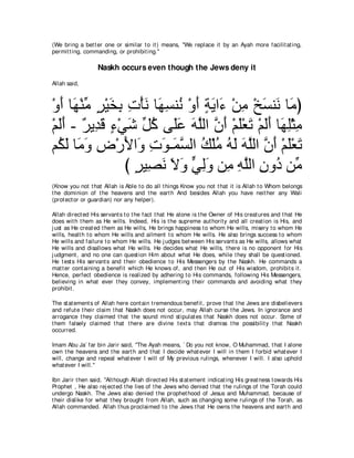 (We bring a bet t er one or similar t o it ) means, "We replace it by an Ayah more facilit at ing,
permit t ing, commanding, or prohibit ing.''

                  Naskh occurs even though the Jews deny it
Allah said,



∇ヱぺ ゅ∠ ∇レョ ゲ∇Βガよ れ∇ほル ゅ∠ ジレ⊥ ∇ヱぺ るΑや∠ ∇リョ ∇オジレ∠ ゅ∠ ぴ
  ∠ ヰ あ ∃ ∠ ͡ ͡ ∠ ヰ͡ ル ∠ ∃ ∠ ￢ ͡ ∠ ル ョ
∇ユャぺ - ∀ Α͡ ∠ ￢∇ヶセ あ ミ ヴ∠ハ ヮヤャや ラぺ ∇ユヤ∇バゎ ∇ユャぺ ゅ∠ ヤ∇んョ
  ∠∠ ゲ ギホ ∃ ∠ モ⊥ ヤ∠ ∠ ｚ ｚ ∠ ∠ ∠ ∠∠ ヰ͡ ͡
ユ⊥ ャ ゅ∠ ヱ チ∇ケΕや∠ れヲ⇒∠ ジャや マ∇ヤョ ヮャ ヮヤャや ラぺ ∇ユヤ∇バゎ
  ム∠ ョ∠ ͡ ∠ ヱ ͡ ∠ ヨｚ ⊥ ⊥ ⊥ ∠ ∠ ｚ ｚ ∠ ∠ ∠
                 び ゲΒ͡ ル Ιヱ ヶャヱ リ͡ ヮヤャや ラヱ⊥ リあ
                   ∃ ダ∠ ∠ ∠ ｙ ͡∠ ョ ͡ ｚ ͡ キ ョ
(Know you not t hat Allah is Able t o do all t hings Know you not t hat it is Allah t o Whom belongs
t he dominion of t he heavens and t he eart h And besides Allah you have neit her any Wali
(prot ect or or guardian) nor any helper).

Allah direct ed His servant s t o t he fact t hat He alone is t he Owner of His creat ures and t hat He
does wit h t hem as He wills. Indeed, His is t he supreme aut horit y and all creat ion is His, and
j ust as He creat ed t hem as He wills, He brings happiness t o whom He wills, misery t o whom He
wills, healt h t o whom He wills and ailment t o whom He wills. He also brings success t o whom
He wills and failure t o whom He wills. He j udges bet ween His servant s as He wills, allows what
He wills and disallows what He wills. He decides what He wills, t here is no opponent for His
j udgment , and no one can quest ion Him about what He does, while t hey shall be quest ioned.
He t est s His servant s and t heir obedience t o His Messengers by t he Naskh. He commands a
mat t er cont aining a benefit which He knows of, and t hen He out of His wisdom, prohibit s it .
Hence, perfect obedience is realized by adhering t o His commands, following His Messengers,
believing in what ever t hey convey, implement ing t heir commands and avoiding what t hey
prohibit .

The st at ement s of Allah here cont ain t remendous benefit , prove t hat t he Jews are disbelievers
and refut e t heir claim t hat Naskh does not occur, may Allah curse t he Jews. In ignorance and
arrogance t hey claimed t hat t he sound mind st ipulat es t hat Naskh does not occur. Some of
t hem falsely claimed t hat t here are divine t ext s t hat dismiss t he possibilit y t hat Naskh
occurred.

Imam Abu Ja` far bin Jarir said, "The Ayah means, ` Do you not know, O Muhammad, t hat I alone
own t he heavens and t he eart h and t hat I decide what ever I will in t hem I forbid what ever I
will, change and repeal what ever I will of My previous rulings, whenever I will. I also uphold
what ever I will.''

Ibn Jarir t hen said, "Alt hough Allah direct ed His st at ement indicat ing His great ness t owards His
Prophet , He also rej ect ed t he lies of t he Jews who denied t hat t he rulings of t he Torah could
undergo Naskh. The Jews also denied t he prophet hood of Jesus and Muhammad, because of
t heir dislike for what t hey brought from Allah, such as changing some rulings of t he Torah, as
Allah commanded. Allah t hus proclaimed t o t he Jews t hat He owns t he heavens and eart h and
 