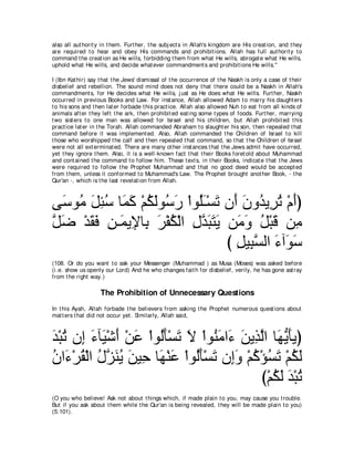 also all aut horit y in t hem. Furt her, t he subj ect s in Allah's kingdom are His creat ion, and t hey
are required t o hear and obey His commands and prohibit ions. Allah has full aut horit y t o
command t he creat ion as He wills, forbidding t hem from what He wills, abrogat e what He wills,
uphold what He wills, and decide what ever commandment s and prohibit ions He wills.''

I (Ibn Kat hir) say t hat t he Jews' dismissal of t he occurrence of t he Naskh is only a case of t heir
disbelief and rebellion. The sound mind does not deny t hat t here could be a Naskh in Allah's
commandment s, for He decides what He wills, j ust as He does what He wills. Furt her, Naskh
occurred in previous Books and Law. For inst ance, Allah allowed Adam t o marry his daught ers
t o his sons and t hen lat er forbade t his pract ice. Allah also allowed Nuh t o eat from all kinds of
animals aft er t hey left t he ark, t hen prohibit ed eat ing some t ypes of foods. Furt her, marrying
t wo sist ers t o one man was allowed for Israel and his children, but Allah prohibit ed t his
pract ice lat er in t he Torah. Allah commanded Abraham t o slaught er his son, t hen repealed t hat
command before it was implement ed. Also, Allah commanded t he Children of Israel t o kill
t hose who worshipped t he calf and t hen repealed t hat command, so t hat t he Children of Israel
were not all ext erminat ed. There are many ot her inst ances t hat t he Jews admit have occurred,
yet t hey ignore t hem. Also, it is a well-known fact t hat t heir Books foret old about Muhammad
and cont ained t he command t o follow him. These t ext s, in t heir Books, indicat e t hat t he Jews
were required t o follow t he Prophet Muhammad and t hat no good deed would be accept ed
from t hem, unless it conformed t o Muhammad's Law. The Prophet brought anot her Book, - t he
Qur'an -, which is t he last revelat ion from Allah.



ヴ∠ ヲ⊥ モゃシ ゅ∠ ミ ∇ユムャヲ⊥ ケ ∇やヲ⊥⇒∇ジゎ ラ∠ ラヱ⊥ Α͡ ゎ ∇ュぺぴ
  シ ョ ∠ ͡ ⊥ ヨ∠ ⊥ ∠ シ∠ ヤ∠ ∠ ぺ ∠ ギ ゲ⊥ ∠
モッ ∇ギボプ リ⇒∠ Α͡ ゅ͡ ゲ∇ヘム∇ャや メギらわΑ リ∠ ヱ モ∇らホ リ͡
ｚ ∠ ∠ ∠ ͡ ヨ Η よ ∠ ⊥ ͡ ｚ ∠ ∠ ∠ ョ∠ ⊥ ∠ ョ
                                 び モΒ͡ ジャや ￢へ∠ シ
                                   ͡ らｚ ∠ ヲ∠
(108. Or do you want t o ask your Messenger (Muhammad ) as Musa (Moses) was asked before
(i.e. show us openly our Lord) And he who changes fait h for disbelief, verily, he has gone ast ray
from t he right way.)

                    The Prohibition of Unnecessary Questions
In t his Ayah, Allah forbade t he believers from asking t he Prophet numerous quest ions about
mat t ers t hat did not occur yet . Similarly, Allah said,



ギ∇らゎ ラ͡ ￢べ∠ ∇セぺ ∇リハ ∇やヲ⊥ほ∇ジゎ Ι ∇やヲ⊥ ョや∠ リΑ͡ ャや ゅ∠ Α∠Αぴ
∠ ⊥ ま ∠ Β ∠ ∠ ャ∠ ∠ ∠ レ∠ ￢ ∠ グｚ ヰぁ ほ
ラや∠ ∇ゲボ∇ャや メｚ レΑ リΒ͡ ゅ∠ ∇レハ ∇やヲ⊥ほ∇ジゎ ラ͡ヱ ∇ユミ∇ぽジゎ ∇ユムャ
⊥ ￢ ⊥ ⊥ ゴ ∠ ⊥ ∠ ェ ヰ ∠ ャ ∠ ∠ ま∠ ⊥ ⊥ ∠ ⊥ ∠
                                             び∇ユムャ ギ∇らゎ
                                                ⊥∠ ∠ ⊥
(O you who believe! Ask not about t hings which, if made plain t o you, may cause you t rouble.
But if you ask about t hem while t he Qur'an is being revealed, t hey will be made plain t o you)
(5:101).
 