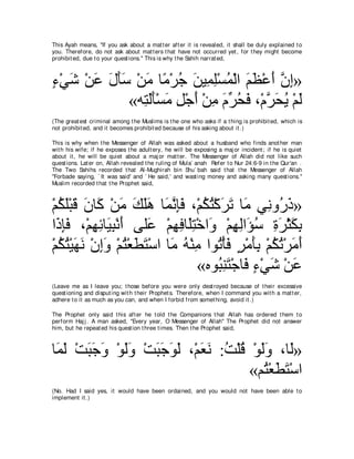 This Ayah means, "If you ask about a mat t er aft er it is revealed, it shall be duly explained t o
you. Therefore, do not ask about mat t ers t hat have not occurred yet , for t hey might become
prohibit ed, due t o your quest ions.'' This is why t he Sahih narrat ed,



￢∇ヶセ ∇リハ メほシ ∇リョ ゅ⇔ ∇ゲィ リΒ͡ ヤ∇ジヨ∇ャや ユヌ∇ハぺ ラま»
∃ ∠ ∠ ∠ ∠∠ ∠ ョ ⊥ ∠ ヨ͡ ⊥ ∠ ∠ ∠ ｚ ͡
            «ヮ͡ ャほ∇ジョ モ∇ィぺ ∇リョ ュゲエプ ∩∇ュゲ∠ Α ∇ユャ
               わ∠∠ ∠ ͡ ∠ ͡ ∠ あ ⊥ ∠ ｚ エ⊥ ∠
(The great est criminal among t he Muslims is t he one who asks if a t hing is prohibit ed, which is
not prohibit ed, and it becomes prohibit ed because of his asking about it .)

This is why when t he Messenger of Allah was asked about a husband who finds anot her man
wit h his wife; if he exposes t he adult ery, he will be exposing a maj or incident ; if he is quiet
about it , he will be quiet about a maj or mat t er. The Messenger of Allah did not like such
quest ions. Lat er on, Allah revealed t he ruling of Mula` anah Refer t o Nur 24:6-9 in t he Qur'an .
The Two Sahihs recorded t hat Al-Mughirah bin Shu` bah said t hat t he Messenger of Allah
"Forbade saying, ` It was said' and ` He said,' and wast ing money and asking many quest ions.''
Muslim recorded t hat t he Prophet said,



∇ユムヤ∇らホ ラゅ∠ ∇リョ マヤワ ゅ∠ ル͡∠ ∩∇ユムわ∇ミゲゎ ゅ∠ ヶ͡ ヱ⊥ ク»
  ⊥ ∠ ∠ ∠ ミ ∠ ∠ ∠∠ ヨｚ みプ ⊥ ⊥ ∠ ∠ ョ ル ケ∠
や∠ みプ ∩∇ユヰもゅ∠ ら∇ルぺ ヴヤ∠ ∇ユヰプゅ∠わ∇カや∠ ∇ユヰャや∠ シ りゲ∇んムよ
  ク͡∠ ͡ ͡ Β͡ ∠ ハ ͡ ͡ ヤ͡ ヱ ͡ ͡ ぽ⊥ ͡ ∠ ∠ ͡
∇ユムわ∇Βヰル ∇ラまヱ ∇ユわ∇バトわ∇シや ゅ∠ ヮ∇レョ やヲ⊥ ∇ほプ ゲ∇ョほよ ∇ユムゎ∇ゲョぺ
  ⊥ ⊥ ∠ ∠ ͡∠ ⊥ ∠ ∠ ョ ⊥ ͡ ゎ ∠ ∃ ∠ ͡ ⊥ ⊥ ∠ ∠
                               «ロヲ⊥ レわ∇ィゅ∠ ￢∇ヶセ ∇リハ
                                   ら͡ ∠ プ ∃ ∠ ∠
(Leave me as I leave you; t hose before you were only dest royed because of t heir excessive
quest ioning and disput ing wit h t heir Prophet s. Therefore, when I command you wit h a mat t er,
adhere t o it as much as you can, and when I forbid from somet hing, avoid it .)

The Prophet only said t his aft er he t old t he Companions t hat Allah has ordered t hem t o
perform Haj j . A man asked, "Every year, O Messenger of Allah'' The Prophet did not answer
him, but he repeat ed his quest ion t hree t imes. Then t he Prophet said,



ゅ∠ ャ ∇ろらィヱ ∇ヲャヱ ∇ろらィヲャ ∩∇ユバル :ろ∇ヤホ ∇ヲャヱ ∩ゅ∠»
 ヨ∠ ∠ ∠ ∠ ∠ ∠ ∠ ∠ ∠ ∠ ∠ ∠ ⊥ ⊥ ∠ ∠ ャ
                                   «ユ⊥ ∇バトわ∇シや
                                      わ∠∠
(No. Had I said yes, it would have been ordained, and you would not have been able t o
implement it .)
 