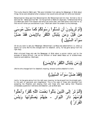 This is why Anas bin Malik said, "We were forbidden from asking t he Messenger of Allah about
t hings. So we were delight ed when a bedouin man would come and ask him while we list ened.''

Muhammad bin Ishaq said t hat Muhammad bin Abi Muhammad t old him t hat ` Ikrimah or Sa` id
said t hat Ibn ` Abbas said t hat Rafi` bin Huraymilah or Wahb bin Zayd said, "O Muhammad! Bring
us a Book sent down from heaven and which we could read, and make some rivers flow for us,
t hen we will follow you and believe in you.'' Allah sent down t he answer t o t his challenge,



ヴ∠ ヲ⊥ モゃシ ゅ∠ ミ ∇ユムャヲ⊥ ケ ∇やヲ⊥⇒∇ジゎ ラ∠ ラヱ⊥ Α͡ ゎ ∇ュぺぴ
  シ ョ ∠ ͡ ⊥ ヨ∠ ⊥ ∠ シ∠ ヤ∠ ∠ ぺ ∠ ギ ゲ⊥ ∠
モッ ∇ギボプ リ⇒∠ Α͡ ゅ͡ ゲ∇ヘム∇ャや メギらわΑ リ∠ ヱ モ∇らホ リ͡
ｚ ∠ ∠ ∠ ͡ ヨ Η よ ∠ ⊥ ͡ ｚ ∠ ∠ ∠ ョ∠ ⊥ ∠ ョ
                                 び モΒ͡ ジャや ￢へ∠ シ
                                   ͡ らｚ ∠ ヲ∠
(Or do you want t o ask your Messenger (Muhammad ) as Musa was asked before (i.e. show us
openly our Lord) And he who changes fait h for disbelief, verily, he has gone ast ray from t he
right way).

Allah crit icized t hose who ask t he Messenger of Allah about a cert ain mat t er j ust for t he
purpose of being difficult , j ust as t he Children of Israel asked Musa out of st ubbornness,
rej ect ion and rebellion. Allah said,



                                          びリ⇒∠ Α͡ ゅ͡ ゲ∇ヘム∇ャや メギらわΑ リ∠ ヱぴ
                                           ͡ ヨ Η よ ∠ ⊥ ͡ ｚ ∠ ∠ ∠ ョ∠
(And he who changes fait h for disbelief) meaning, whoever prefers disbelief t o fait h,



                                                  びモΒ͡ ジャや ￢へ∠ シ モッ ∇ギボプぴ
                                                   ͡ らｚ ∠ ヲ∠ ｚ ∠ ∠ ∠
(verily, he has gone ast ray from t he right way) meaning, he has st rayed from t he st raight pat h,
t o t he pat h of ignorance and misguidance. This is t he case of t hose who deviat ed from
accept ing t he Prophet s and obeying t hem and t hose who kept asking t heir Prophet s
unnecessary quest ions in defiance and disbelief, j ust as Allah said,



∇やヲぁェぺヱ や⇔ ∇ヘミ ヮヤャや ろヨ∇バル ∇やヲ⊥ギよ リΑ͡ ャや ヴ∠ま ゲゎ ∇ユャぺぴ
   ヤ ∠ ∠ ∠ ゲ ⊥ ͡ ｚ ∠ ∠ ͡ ャ ｚ ∠ ∠ グ ｚ ャ͡ ∠ ∠ ∠ ∠
ザ∇ゃよヱ ゅ∠ ∠ ∇ヲ∠∇ダ∠ ユレヰィ - ケや∠ ら∇ャや ケや∠ ∇ユヰョ∇ヲホ
∠ ͡ ∠ ヰル ヤ Α ∠ ｚ ∠ ∠           ͡ ヲ∠ ∠ キ ⊥ ∠ ∠
                                           び ケや∠ ボ∇ャや
                                             ⊥ ゲ∠
 