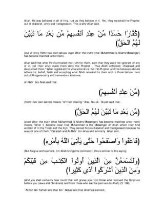 Allah. He also believes in all of t his, j ust as t hey believe in it . Yet , t hey rej ect ed t he Prophet
out of disbelief, envy and t ransgression. This is why Allah said,



リΒらゎ ゅ∠ ギ∇バよ リあ ∇ユヰジヘ∇ルぺ ギ∇レハ ∇リョ や⇔ ジェ や⇔ ゅｚ ミぴ
∠ ｚ ∠ ∠ ョ ͡ ∠ ョ ͡ ͡ ⊥ ∠ ͡ ͡ あ ギ∠ ∠ ケ ヘ⊥
                                      びペエ∇ャや ユヰャ
                                       ぁ ∠ ⊥⊥ ∠
(out of envy from t heir own selves, even aft er t he t rut h (t hat Muhammad is Allah's Messenger)
has become manifest unt o t hem).

Allah said t hat aft er He illuminat ed t he t rut h for t hem, such t hat t hey were not ignorant of any
of it , yet t heir envy made t hem deny t he Prophet . Thus Allah crit icized, chast ised and
denounced t hem.'' Allah legislat ed t he charact erist ics t hat His Prophet and t he believers should
adhere t o: belief, fait h and accept ing what Allah revealed t o t hem and t o t hose before t hem
out of His generosit y and t remendous kindness.

Ar-Rabi` bin Anas said t hat ,



                                                                     び∇ユヰジヘ∇ルぺ ギ∇レハ ∇リョぴ
                                                                        ͡͡ ⊥ ∠ ͡ ͡ あ
(from t heir own selves) means, "of t heir making.'' Also, Abu Al-` Aliyah said t hat ,



                                               びペエ∇ャや ユヰャ リΒらゎ ゅ∠ ギ∇バよ リあ ぴ
                                                ぁ ∠ ⊥ ⊥ ∠ ∠ ｚ∠ ∠ ョ ͡ ∠ ョ
(even aft er t he t rut h (t hat Muhammad is Allah's Messenger) has become manifest unt o t hem)
means, "Aft er it became clear t hat Muhammad is t he Messenger of Allah whom t hey find
writ t en of in t he Torah and t he Inj il. They denied him in disbelief and t ransgression because he
was not one of t hem.'' Qat adah and Ar-Rabi` bin Anas said similarly. Allah said,



                 びロゲ∇ョほよ ヮｚャや ヴゎ∇ほΑ ヴｚ ェ ∇やヲ⊥ ヘ∇タや∠ ∇やヲ⊥ ∇ハゅ∠ ぴ
                  ͡ ͡ ∠͡ ⊥ ヤ ∠ ͡ ∠ わ∠ エ∠ ヱ ヘ プ
(But forgive and overlook, t ill Allah brings His command.) t his is similar t o His saying;



∇ユムヤ∇らホ リ͡ ょ⇒∠ ム∇ャや ∇やヲ⊥ ヱ⊥ リΑ͡ ャや リョ リバヨ∇ジわャヱぴ
  ⊥ ͡ ∠ ョ ∠ わ͡         ゎ ぺ ∠ グｚ ∠ ͡ ｚ ⊥ ∠ ∠ ∠ ∠
                  びやゲΒ͡ ミ ン⇔ ∠ ∇やヲ⊥ ゲ∇セぺ リΑ͡ ャや リョヱ
                   ⇔ ん∠ クぺ ミ∠ ∠ ∠ グｚ ∠ ͡ ∠
(And you shall cert ainly hear much t hat will grieve you from t hose who received t he Script ure
before you (Jews and Christ ians) and from t hose who ascribe part ners t o Allah) (3: 186).

` Ali bin Abi Talhah said t hat Ibn ` Abbas said t hat Allah's st at ement ,
 
