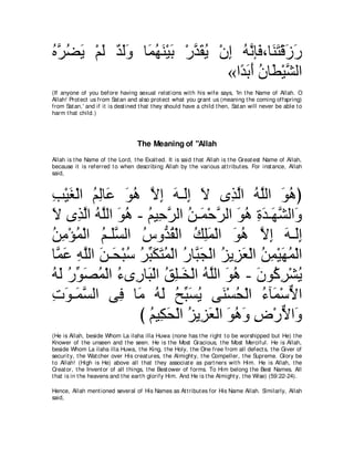 ロｚ ツΑ ∇ユャ ギャヱ ゅ∠ ヰレ∇Βよ ∇ケギボΑ ∇ラま ヮルみ∠ ∩ゅ∠ わ∇ホコケ
⊥ ゲ⊥ ∠ ∠ ∀ ∠∠ ヨ⊥ ∠ ∠ ｚ ∠ ⊥ ͡ ⊥ ｚ プ レ∠ ∠ ∠
                               «や⇔ よぺ ラゅ∠ ∇Βゼャや
                                 ギ∠ ∠ ⊥ ト ｚ
(If anyone of you before having sexual relat ions wit h his wife says, 'In t he Name of Allah. O
Allah! Prot ect us from Sat an and also prot ect what you grant us (meaning t he coming offspring)
from Sat an,' and if it is dest ined t hat t hey should have a child t hen, Sat an will never be able t o
harm t hat child.)




                                   The Meaning of "Allah
Allah is t he Name of t he Lord, t he Exalt ed. It is said t hat Allah is t he Great est Name of Allah,
because it is referred t o when describing Allah by t he various at t ribut es. For inst ance, Allah
said,



ょ∇Βピ∇ャや ユャゅ∠ ヲワ Ιま ヮ⇒∠ま Ι ン͡ ャや ヮヤャや ヲワぴ
͡ ∠ ⊥ ͡ ハ ∠ ⊥ ｚ ͡ ∠ ャ͡ ∠               グｚ ⊥ ｚ ∠ ⊥
Ι ン͡ ャや ヮヤャや ヲワ - ユΒ͡ ゲャや リ⇒∠ ∇ェゲャや ヲワ りギ⇒∠ ゼャや∠
∠ グｚ ⊥ ｚ ∠ ⊥ ⊥ ェｚ ⊥ ヨ ｚ ∠ ⊥ ͡ ∠ ヰｚ ヱ
リョ∇ぽヨ∇ャや ユ⇒∠ジャや サヱぁ ボ∇ャや マヤヨ∇ャや ヲワ Ιま ヮ⇒∠ま
⊥ ͡ ⊥ ⊥ ヤｚ ⊥ ギ⊥ ⊥ ͡∠ ∠ ⊥ ｚ ͡ ∠ ャ͡
ゅｚ ハ ヮヤャや リ⇒∠ ∇らシ ゲらムわヨ∇ャや ケゅｚ イ∇ャや ゴΑ͡ バ∇ャや リヨ∇Βヰヨ∇ャや
 ヨ∠ ͡ ｚ ∠ エ ⊥ ⊥ あ ∠ ∠ ⊥ ⊥ ら∠ ⊥ ゴ∠ ⊥ ͡ ∠ ⊥
ヮャ ケあ ダヨ∇ャや ￢ン͡ ゅ∠ ∇ャや ペヤ⇒∠ ∇ャや ヮｚャや ヲワ - ラヲ⊥ ゲ∇ゼΑ
⊥ ∠ ⊥ ヲ∠ ⊥ ⊥ ケ ら ⊥ ͡ ガ ⊥ ヤ ∠ ⊥ ∠ ミ͡ ⊥
れヲ⇒∠ ジャや ヴ͡ ゅ∠ ヮャ ウあ ジΑ ヴ∠ ∇ジエ∇ャや ￢べ∠ ∇シΙや
͡ ∠ ヨｚ        プ ョ ⊥ ∠ ⊥ ら∠ ⊥ レ ⊥ ⊥ ヨ ｘ
                  び ユΒ͡ エ∇ャや ゴΑ͡ バ∇ャや ヲワヱ チ∇ケΙや∠
                    ⊥ ム∠ ⊥ ゴ∠ ∠ ⊥ ∠ ͡ ｘ ヱ
(He is Allah, beside Whom La ilaha illa Huwa (none has t he right t o be worshipped but He) t he
Knower of t he unseen and t he seen. He is t he Most Gracious, t he Most Merciful. He is Allah,
beside Whom La ilaha illa Huwa, t he King, t he Holy, t he One free from all defect s, t he Giver of
securit y, t he Wat cher over His creat ures, t he Almight y, t he Compeller, t he Supreme. Glory be
t o Allah! (High is He) above all t hat t hey associat e as part ners wit h Him. He is Allah, t he
Creat or, t he Invent or of all t hings, t he Best ower of forms. To Him belong t he Best Names. All
t hat is in t he heavens and t he eart h glorify Him. And He is t he Almight y, t he Wise) (59:22-24).

Hence, Allah ment ioned several of His Names as At t ribut es for His Name Allah. Similarly, Allah
said,
 