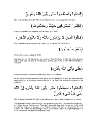 びロゲ∇ョほよ ヮｚャや ヴゎ∇ほΑ ヴｚ ェ ∇やヲ⊥ ヘ∇タや∠ ∇やヲ⊥ ∇ハゅ∠ ぴ
                  ͡ ͡ ∠͡ ⊥ ヤ ∠ ͡ ∠ わ∠ エ∠ ヱ ヘ プ
(But forgive and overlook, t ill Allah brings His command.) was abrogat ed by t he Ayah,



                          び∇ユワヲ⊥ ゎギ∠ ヱ ゑ∇Βェ リΒ͡ ゲ∇ゼヨ∇ャや ∇やヲ⊥わ∇ホゅ∠ ぴ
                             ⊥ ヨぁ ィ∠ ⊥ ∠ ∠ ミ͡ ⊥ ヤ⊥ プ
(Then kill t he Mushrikin wherever you find t hem) (9:5), and,



   びゲカΙや ュ∇ヲΒ∇ャゅ͡ Ιヱ ヮヤャゅ͡ ラヲ⊥ ョ∇ぽΑ Ι リΑ͡ ャや ∇やヲ⊥わ⇒∠ ぴ
    ͡ ͡ ｘ ͡ ∠ よ ∠ ∠ ͡ ｚ よ ∠ レ͡ ⊥ ∠ ∠ グｚ ヤ͡ ホ
(Fight against t hose who believe not in Allah, nor in t he Last Day) (9:29) unt il,



                                                                      びラヱ⊥ ピ⇒∠ ∇ユワヱぴ
                                                                       ∠ ゲ͡ タ ⊥ ∠
(And feel t hemselves subdued) (9:29).

Allah's pardon for t he disbelievers was repealed.'' Abu Al-` Aliyah, Ar-Rabi` bin Anas, Qat adah
and As-Suddi said similarly: It was abrogat ed by t he Ayah of t he sword." (Ment ioned above).
The Ayah,



                                                         びロゲ∇ョほよ ヮｚャや ヴゎ∇ほΑ ヴｚ ェぴ
                                                          ͡ ͡ ∠͡ ⊥ ヤ ∠ ͡ ∠ わ∠
(t ill Allah brings His command.) gives furt her support for t his view.

Ibn Abi Hat im recorded Usamah bin Zayd saying t hat t he Messenger of Allah and his Companions
used t o forgive t he disbelievers and t he People of t he Book, j ust as Allah commanded in His
st at ement ,



ヮヤャや ラま ロゲ∇ョほよ ヮヤャや ヴゎ∇ほΑ ヴｚ ェ ∇やヲ⊥ ヘ∇タや∠ ∇やヲ⊥ ∇ハゅ∠ ぴ
∠ ｚ ｚ ͡ ͡ ͡ ∠͡ ⊥ ｚ ∠ ͡ ∠ わ∠ エ∠ ヱ ヘ プ
                             び∀ Α͡ ∠ ￢∇ヴセ あ ミ ヴ∠ハ
                              ゲ ギホ ∃ ∠ モ⊥ ヤ∠
(But forgive and overlook, t ill Allah brings His command. Verily, Allah is able t o do all t hings).

The Messenger of Allah used t o forgive t hem and was pat ient wit h t hem as Allah ordered him,
unt il Allah allowed fight ing t hem. Then Allah dest royed t hose who He decreed t o be killed
among t he st rong men of Quraysh, by t he Prophet 's forces. The chain of narrat ion for t his t ext
is Sahih, but I did not see it s wordings in t he six collect ions of Hadit h, alt hough t he basis of it is
in t he Two Sahihs, narrat ed from Usamah bin Zayd.
 