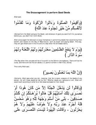 The Encouragement to perform Good Deeds
Allah said,



∇やヲ⊥ ギボゎ ゅ∠ ∠ りヲ∠ ゴャや ∇やヲ⊥ や∠ ∠ りヲ∠ダャや ∇やヲ⊥ Β͡ ぺヱぴ
   ョあ ∠ ⊥ ョヱ ∠ ミｚ        ゎ ￢ヱ ∠ ヤｚ         ヨ ホ∠ ∠
               びヮヤャや ギレ͡ ロヱ⊥ イゎ ゲ∇Βカ ∇リョ ユ⊥ ジヘ∇ルΕ
                ͡ ｚ ∠ ハ ⊥ ギ ͡ ∠ ∃ ∠ あ ム͡ ⊥ ∠
(And perform t he Salah and give t he Zakah, and what ever of good you send fort h for yourselves
before you, you shall find it wit h Allah).

Allah encouraged t he believers t o busy t hemselves in performing deeds t hat would bring t hem
benefit and reward on t he Day of Resurrect ion, such as prayer and paying Zakah. This way,
t hey will gain Allah's aid in t his life and on a Day when t he wit nesses t est ify,



∇ユヰャヱ るレ∇バヤ∇ャや ユヰャヱ ∇ユヰゎケグ∇バョ リΒ͡ ヤ⇒ｚ ャや ノヘレ∠ Ι ュ∇ヲΑぴ
  ⊥ ∠∠ ⊥ ∠ ｚ ⊥ ⊥ ∠∠ ⊥ ⊥ ∠ ͡ ∠ ∠ ヨ͡ ヌ ⊥ ∠ Α ∠ ∠ ∠
                                         び ケやｚ ャや ￢ヲ⊥
                                           ͡ ギ ⊥ シ
(The Day when t heir excuses will be of no profit t o t he Zalimin (wrongdoers). Theirs will be t he
curse, and t heirs will be t he evil abode (i.e. painful t orment in Hell-fire)) (40:52).

This is why Allah said,



                                          び∀ Β͡ ∠ ∠ ヲ⊥∠ ∇バ∠ ゅ∠ よ ヮヤャや ラまぴ
                                           ゲ ダよ ラ ヤ ヨ ゎ ヨ ͡ ∠ ｚ ｚ ͡
(Cert ainly, Allah sees what you do), meaning, t hat He is never unaware of t he deeds of any
person, nor will t hese deeds be lost by Him. Whet her deeds are right eous or evil, Allah will
award each according t o what he or she deserves based on t heir deeds.



∇ヱぺ や⇔ ヲ⊥ ラゅ∠ リ∠ Ιま るレイ∇ャや モカ∇ギΑ リ∠ ∇やヲ⊥ゅ∠ ヱぴ
  ∠ キ ワ ∠ ミ ョ ｚ ͡ ∠ ｚ ∠ ∠ ⊥ ∠ ャ ャ ホ∠
∇ユわレ⊥ ラ͡ ∇ユムレ⇒∠ ∇ゲよ ∇やヲ⊥ ゅ∠ ∇モホ ∇ユヰΒルゅ∠ ぺ マ∇ヤゎ ン∠ ⇒∠ ル
  ⊥ ミ ま ⊥ ∠ ワ ⊥ ゎ ワ ⊥ ⊥ ぁ ͡ ョ∠ ∠ ͡ ゲ ダ∠
∀ ͡ ∇エョ ヲワヱ ヮヤャ ヮヰ∇ィヱ ユヤ∇シぺ ∇リョ ヴ∠よ - リΒ͡ ギ⇒∠
 リジ ⊥ ∠ ⊥ ∠ ͡ ｚ͡ ⊥ ∠ ∠ ∠ ∠ ∠ ∠ ヤ∠ ∠ ホ͡ タ
∇ユワ Ιヱ ∇ユヰ∇Βヤハ ∀ ∇ヲ∠ Ιヱ ヮよケ ギレ͡ ロゲ∇ィぺ ヮヤプ
  ⊥ ∠ ∠ ͡ ∠∠ フ カ ∠ ∠ ͡ あ ∠ ∠ ハ ⊥ ⊥ ∠ ⊥ ∠∠
ヴ∠ハ ン∠ ⇒∠ レャや ろジ∇Βャ キヲ⊥ ∠ ∇ャや ろャゅ∠ ヱ - ラヲ⊥ ゴ∇エΑ
   ヤ∠ ゲ ダｚ ͡ ∠ ∠ ⊥ ヰΒ ͡ ∠ ホ∠ ∠ ル∠ ∠
 