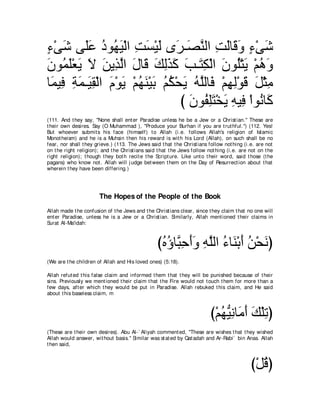 ￢∇ヴセ ヴ∠ハ キヲ⊥ Β∇ャや ろジ∇Βャ ン∠ ⇒∠ レャや ろャゅ∠ ヱ ￢∇ヴセ
∃ ∠ ヤ∠ ⊥ ヰ∠ ͡ ∠ ∠ ゲ ダｚ ͡ ∠ ホ∠ ∃ ∠
∠ ヲ⊥ ∠∇バ∠ Ι リΑ͡ ャや メゅ∠ マャグミ ょ⇒∠ ム∇ャや ラヲ⊥∇わΑ ∇ユワヱ
ラ ヨヤ Α ∠ ∠ グ ｚ ∠ ホ ∠ ͡ ∠ ∠ ∠ わ ͡ ∠ ヤ ∠ ⊥ ∠
ゅ∠ Β͡ るヨ⇒∠ ボ∇ャや ュ∇ヲΑ ∇ユヰレ∇Βよ ユム∇エΑ ヮｚャゅ∠ ∇ユヰャ∇ヲホ モ∇んョ
 ヨ プ ͡ ∠ Β͡ ∠ ∠ ⊥ ∠ ∠ ⊥ ⊥ ∠ ⊥ ヤ プ ͡ ͡ ∠ ∠ ͡
                                 び ラヲ⊥ ヤわ∇ガΑ ヮΒ͡ ∇やヲ⊥ ゅ∠
                                   ∠ ヘ͡ ∠ ∠ ͡ プ ル ミ
(111. And t hey say, "None shall ent er Paradise unless he be a Jew or a Christ ian.'' These are
t heir own desires. Say (O Muhammad ), "Produce your Burhan if you are t rut hful.'') (112. Yes!
But whoever submit s his face (himself) t o Allah (i.e. follows Allah's religion of Islamic
Monot heism) and he is a Muhsin t hen his reward is wit h his Lord (Allah), on such shall be no
fear, nor shall t hey grieve.) (113. The Jews said t hat t he Christ ians follow not hing (i.e. are not
on t he right religion); and t he Christ ians said t hat t he Jews follow not hing (i.e. are not on t he
right religion); t hough t hey bot h recit e t he Script ure. Like unt o t heir word, said t hose (t he
pagans) who know not . Allah will j udge bet ween t hem on t he Day of Resurrect ion about t hat
wherein t hey have been differing.)




                        The Hopes of the People of the Book
Allah made t he confusion of t he Jews and t he Christ ians clear, since t hey claim t hat no one will
ent er Paradise, unless he is a Jew or a Christ ian. Similarly, Allah ment ioned t heir claims in
Surat Al-Ma'idah:



                                                  びロぼゅｚ ェぺヱ ヮヤャや ￢ゅ∠ ∇よぺ リ∇エルぴ
                                                   ⊥ ⊥ ら͡ ∠∠ ͡ ｚ ⊥ レ ∠ ⊥ ∠
(We are t he children of Allah and His loved ones) (5:18).

Allah refut ed t his false claim and informed t hem t hat t hey will be punished because of t heir
sins. Previously we ment ioned t heir claim t hat t he Fire would not t ouch t hem for more t han a
few days, aft er which t hey would be put in Paradise. Allah rebuked t his claim, and He said
about t his baseless claim, m



                                                                           び∇ユヰΒルゅ∠ ぺ マ∇ヤゎぴ
                                                                              ⊥ ぁ ͡ ョ∠ ∠ ͡
(These are t heir own desires). Abu Al-` Aliyah comment ed, "These are wishes t hat t hey wished
Allah would answer, wit hout basis.'' Similar was st at ed by Qat adah and Ar-Rabi` bin Anas. Allah
t hen said,



                                                                                             び∇モホぴ
                                                                                                ⊥
 