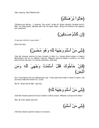 (Say) meaning, "Say O Muhammad:''



                                                                   び∇ユムレ⇒∠ ∇ゲよ ∇やヲ⊥ ゅ∠ ぴ
                                                                      ⊥∠ ワ ⊥ ゎワ
("Produce your Burhan...'') meaning, "Your proof'', as Abu Al-` Aliyah, Muj ahid, As-Suddi and Ar-
Rabi` bin Anas st at ed. Qat adah said t hat t he Ayah means, "Bring t he evidence t hat support s
your st at ement ,



                                                              びリΒ͡ ギ⇒∠ ∇ユわレ⊥ ラ͡ぴ
                                                               ∠ ホ͡ タ ⊥ ミ ま
(if you are t rut hful) in your claim. ''

Allah t hen said,



                        び∀ ͡ ∇エョ ヲワヱ ヮヤャ ヮヰ∇ィヱ ユヤ∇シぺ ∇リョ ヴ∠よぴ
                         リジ ⊥ ∠ ⊥ ∠ ͡ ｚ͡ ⊥ ∠ ∠ ∠ ∠ ∠ ∠ ヤ∠
(Yes! But whoever submit s his face (himself) t o Allah (i.e. follows Allah's religion of Islamic
Monot heism) and he is a Muhsin) meaning, "Whoever performs deeds in sincerit y, for Allah
alone wit hout part ners.'' In a similar st at ement , Allah said,



リョヱ ヮヤャ ヴヰ∇ィヱ ろ∇ヨヤ∇シぺ ∇モボプ ポヲぁ べ∠ ∇ラみ∠ ぴ
͡ ∠ ∠ ͡ ｚ ∠ ͡ ∠ ⊥ ∠ ∠ ⊥∠ ∠ ィ ェ プ
                                 びリバらゎや
                                  ͡ ∠ ∠ｚ
(So if t hey disput e wit h you (Muhammad ) say: "I have submit t ed myself t o Allah (in Islam), and
(so have) t hose who follow me.'') (3:20)

Abu Al-` Aliyah and Ar-Rabi` said t hat ,



                                                 びヮヤャ ヮヰ∇ィヱ ユヤ∇シぺ ∇リョ ヴ∠よぴ
                                                  ͡ ｚ͡ ⊥ ∠ ∠ ∠ ∠ ∠ ∠ ヤ∠
(Yes! But whoever submit s his face (himself) t o Allah) means, "Whoever is sincere wit h Allah.''

Also, Sa` id bin Jubayr said t hat ,



                                                                      びユヤ∇シぺ ∇リョ ヴ∠よぴ
                                                                       ∠ ∠ ∠ ∠ ヤ∠
(Yes! But whoever submit s) means, he is sincere,
 