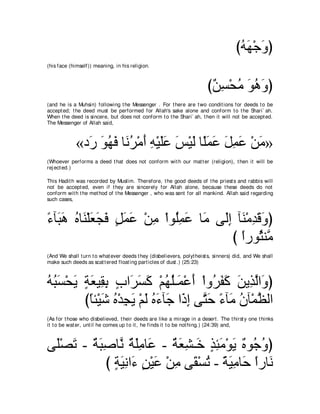 びヮヰ∇ィヱぴ
                                                                                      ⊥∠ ∠
(his face (himself)) meaning, in his religion.



                                                                        び∀ ͡ ∇エョ ヲワヱぴ
                                                                         リジ ⊥ ∠ ⊥ ∠
(and he is a Muhsin) following t he Messenger . For t here are t wo condit ions for deeds t o be
accept ed; t he deed must be performed for Allah's sake alone and conform t o t he Shari` ah.
When t he deed is sincere, but does not conform t o t he Shari` ah, t hen it will not be accept ed.
The Messenger of Allah said,



             «キ∠ ヲヰプ ゅ∠ ゲ∇ョぺ ヮ∇Βヤハ ザ∇Βャ ゅ⇔ヨハ モヨハ ∇リョ»
               ケ ∠ ⊥ ∠ ル⊥ ∠ ͡ ∠∠ ∠ ∠ ヤ∠ ∠ ∠ ͡ ∠ ∠
(Whoever performs a deed t hat does not conform wit h our mat t er (religion), t hen it will be
rej ect ed.)

This Hadit h was recorded by Muslim. Therefore, t he good deeds of t he priest s and rabbis will
not be accept ed, even if t hey are sincerely for Allah alone, because t hese deeds do not
conform wit h t he met hod of t he Messenger , who was sent for all mankind. Allah said regarding
such cases,



￢べ∠ ワ ロゅ∠ ∇ヤバイプ モヨハ ∇リョ ∇やヲ⊥ヨハ ゅ∠ ヴ∠ま べ∠ ∇ョギホヱぴ
⇔ ら∠ ⊥ レ ∠ ∠ ∠ ∃ ∠ ∠ ͡ ヤ͡ ∠ ョ ャ͡ レ ͡ ∠ ∠
                                     び やケヲ⊥ レｚ
                                       ⇔ んョ
(And We shall t urn t o what ever deeds t hey (disbelievers, polyt heist s, sinners) did, and We shall
make such deeds as scat t ered float ing part icles of dust .) (25:23)



ヮらジ∇エΑ るバΒ͡ よ ゆや∠ ジミ ∇ユヰヤ⇒∠ ∇ハぺ ∇やヱ⊥ ヘミ リΑ͡ ャや∠ ぴ
⊥ ⊥ ∠ ∠ ∃ ∠ ボ͡ ∃ ゲ∠ ∠ ⊥ ⊥ ヨ ∠ ゲ∠ ∠ ∠ グｚ ヱ
        びゅゃ∇Βセ ロ∇ギイΑ ∇ユャ ロ￢べ∠ や∠ ま ヴｚ ェ ￢べ∠ ラべ∇ヨヌャや
          ⇔ ∠ ⊥ ͡ ∠ ∠ ⊥ ∠ ィ ク͡ わ∠ ⇔ ョ ⊥ ｚ
(As for t hose who disbelieved, t heir deeds are like a mirage in a desert . The t hirst y one t hinks
it t o be wat er, unt il he comes up t o it , he finds it t o be not hing.) (24:39) and,



ヴ∠∇ダゎ - るらタゅｚ るヤョゅ∠ - るバゼ⇒∠ グゃョ∇ヲΑ ∀ ヲ⊥ ヱぴ
 ヤ ∠ ∀ ∠ ͡ ル ∀ ∠ ͡ ハ ∀ ∠ ͡ カ ∃ ͡ ∠ ∠ ロ ィ⊥
          び るΒルや∠ リ∇Βハ ∇リョ ヴ∠ ∇ジゎ - るΒョゅ∠ やケゅ∠
            ∃ ∠͡ ￢ ∃ ∠ ͡ ボ ⊥ ⇔ ∠͡ ェ ⇔ ル
 