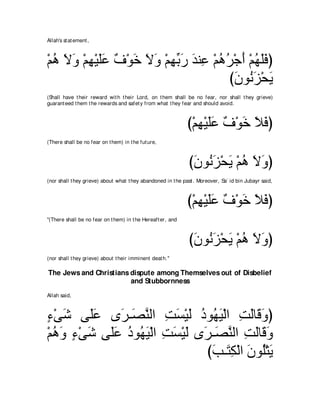 Allah's st at ement ,



∇ユワ Ιヱ ∇ユヰ∇Βヤハ ∀ ∇ヲ∠ Ιヱ ∇ユヰよケ ギレ͡ ∇ユワゲ∇ィぺ ∇ユヰヤプぴ
  ⊥ ∠ ∠ ͡ ∠∠ フ カ ∠ ∠ ͡ あ ∠ ∠ ハ ⊥ ⊥ ∠ ⊥ ∠∠
                                     びラヲ⊥ ゴ∇エΑ
                                       ∠ ル∠ ∠
(Shall have t heir reward wit h t heir Lord, on t hem shall be no fear, nor shall t hey grieve)
guarant eed t hem t he rewards and safet y from what t hey fear and should avoid.



                                                              び∇ユヰ∇Βヤハ ∀ ∇ヲ∠ Κプぴ
                                                                 ͡ ∠∠ フ カ ∠ ∠
(There shall be no fear on t hem) in t he fut ure,



                                                              びラヲ⊥ ゴ∇エΑ ∇ユワ Ιヱぴ
                                                               ∠ ル∠ ∠ ⊥ ∠ ∠
(nor shall t hey grieve) about what t hey abandoned in t he past . Moreover, Sa` id bin Jubayr said,



                                                              び∇ユヰ∇Βヤハ ∀ ∇ヲ∠ Κプぴ
                                                                 ͡ ∠∠ フ カ ∠ ∠
"(There shall be no fear on t hem) in t he Hereaft er, and



                                                              びラヲ⊥ ゴ∇エΑ ∇ユワ Ιヱぴ
                                                               ∠ ル∠ ∠ ⊥ ∠ ∠
(nor shall t hey grieve) about t heir imminent deat h.''

The Jews and Christians dispute among Themselves out of Disbelief
                        and Stubbornness
Allah said,



￢∇ヴセ ヴ∠ハ ン∠ ⇒∠ レャや ろジ∇Βャ キヲ⊥ Β∇ャや ろャゅ∠ ヱぴ
∃ ∠      ヤ∠  ゲ ダｚ ͡ ∠ ∠ ⊥ ヰ∠ ͡ ∠ ホ∠
∇ユワヱ ￢∇ヴセ ヴ∠ハ キヲ⊥ ∠ ∇ャや ろジ∇Βャ ン∠ ⇒∠ レャや ろャゅ∠ ヱ
  ⊥ ∠ ∃ ∠ ヤ∠ ⊥ ヰΒ ͡ ∠ ∠ ゲ ダｚ ͡ ∠ ホ∠
                                びょ⇒∠ ム∇ャや ラヲ⊥∇わΑ
                                 ∠ わ͡ ∠ ヤ ∠
 