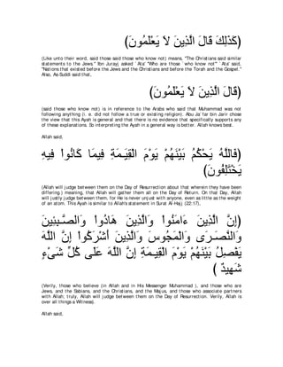 び∠ ヲ⊥ ∠∇バ∠ Ι リΑ͡ ャや メゅ∠ マャグミぴ
                                            ラ ヨヤ Α ∠ ∠ グ ｚ ∠ ホ ∠ ͡ ∠ ∠
(Like unt o t heir word, said t hose said t hose who know not ) means, "The Christ ians said similar
st at ement s t o t he Jews.'' Ibn Jurayj asked ` At a' "Who are t hose ` who know not ''' ` At a' said,
"Nat ions t hat exist ed before t he Jews and t he Christ ians and before t he Torah and t he Gospel.''
Also, As-Suddi said t hat ,



                                                         び∠ ヲ⊥ ∠∇バ∠ Ι リΑ͡ ャや メゅ∠ ぴ
                                                          ラ ヨヤ Α ∠ ∠ グ ｚ ∠ ホ
(said t hose who know not ) is in reference t o t he Arabs who said t hat Muhammad was not
following anyt hing (i. e. did not follow a t rue or exist ing religion). Abu Ja` far bin Jarir chose
t he view t hat t his Ayah is general and t hat t here is no evidence t hat specifically support s any
of t hese explanat ions. So int erpret ing t he Ayah in a general way is bet t er. Allah knows best .

Allah said,



ヮΒ͡ ∇やヲ⊥ ゅ∠ ゅ∠ Β͡ るヨ⇒∠ ボ∇ャや ュ∇ヲΑ ∇ユヰレ∇Βよ ユム∇エΑ ヮｚャゅ∠ ぴ
͡ プ ル ミ ヨ プ ͡ ∠ Β͡ ∠ ∠ ⊥ ∠ ∠ ⊥ ⊥ ∠ ⊥ ヤ プ
                                            びラヲ⊥ ヤわ∇ガΑ
                                             ∠ ヘ͡ ∠ ∠
(Allah will j udge bet ween t hem on t he Day of Resurrect ion about t hat wherein t hey have been
differing.) meaning, t hat Allah will gat her t hem all on t he Day of Ret urn. On t hat Day, Allah
will j ust ly j udge bet ween t hem, for He is never unj ust wit h anyone, even as lit t le as t he weight
of an at om. This Ayah is similar t o Allah's st at ement in Surat Al-Haj j (22:17),



∠ Β͡ ͡ ⇒ｚ ャや∠ ∇やヱ⊥ ゅ∠ リΑ͡ ャや∠ ∇やヲ⊥ ョや∠ リΑ͡ ャや ラまぴ
リ ゃら ダ ヱ キ ワ ∠ グｚ ヱ レ∠ ￢ ∠ グｚ ｚ ͡
ヮヤャや ラま ∇やヲ⊥ ゲ∇セぺ リΑ͡ ャや∠ サヲ⊥ ヨ∇ャや∠ ン∠ ⇒∠ レャや∠
∠ ｚ ｚ ͡ ミ∠ ∠ ∠ グｚ ヱ ∠ イ∠ ヱ ゲ ダｚ ヱ
￢∇ヴセ あ ミ ヴ∠ハ ヮヤャや ラま るヨ⇒Β͡ ∇ャや ュ∇ヲΑ ∇ユヰレ∇Βよ モダ∇ヘΑ
∃ ∠ モ⊥ ヤ∠ ∠ ｚ ｚ ͡ ͡ ∠ ボ ∠ ∠ ⊥ ∠ ∠ ⊥ ͡ ∠
                                           び ∀ Β͡ セ
                                             ギ ヰ∠
(Verily, t hose who believe (in Allah and in His Messenger Muhammad ), and t hose who are
Jews, and t he Sabians, and t he Christ ians, and t he Maj us, and t hose who associat e part ners
wit h Allah; t ruly, Allah will j udge bet ween t hem on t he Day of Resurrect ion. Verily, Allah is
over all t hings a Wit ness).

Allah said,
 