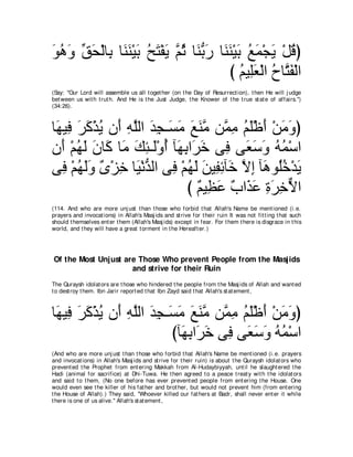 ヲワヱ ペエ∇ャゅ͡ ゅ∠ レ∇Βよ ウわ∇ヘΑ ｚ を ゅ∠ よケ ゅ∠ レ∇Βよ ノヨ∇イΑ ∇モホぴ
∠ ⊥ ∠ あ ∠ よ レ∠ ∠ ⊥ ∠ ∠ ユ⊥ レぁ ∠ レ∠ ∠ ⊥ ∠ ∠ ⊥
                                      び ユΒ͡バ∇ャや ゥゅｚ ヘ∇ャや
                                          ⊥ ヤ∠ ⊥ わ∠
(Say: "Our Lord will assemble us all t oget her (on t he Day of Resurrect ion), t hen He will j udge
bet ween us wit h t rut h. And He is t he Just Judge, t he Knower of t he t rue st at e of affairs.'')
(34:26).



ゅ∠ Β͡ ゲミ∇グΑ ラ∠ ヮヤャや ギイ⇒∠ ョ ノレョ リｚ ョ ユヤ∇ニぺ ∇リョヱぴ
 ヰ プ ∠ ∠ ⊥ ぺ ͡ ｚ ∠ ͡ ジ∠ ∠ ∠ ｚ ヨ͡ ⊥ ∠ ∠ ∠ ∠
ラ∠ ∇ユヰャ ラゅ∠ ゅ∠ マゃ⇒∠∇ヱぺ べ∠ よや∠ カ ヴ͡ ヴ∠ シヱ ヮヨ∇シや
  ぺ ⊥ ∠ ∠ ミ ョ ∠ ͡ ャ ⊥ ヰ͡ ゲ∠ プ バ∠ ∠ ⊥ ⊥
ヴ͡ ∇ユヰャヱ ∀ ∇ゴ͡ ゅ∠ ∇ルギャや ヴ͡ ∇ユヰャ リΒ͡ もべ∠ Ιま べ∠ ヲ⊥カ∇ギΑ
   プ ⊥ ∠ ∠ ン カ Β ぁ プ ⊥ ∠ ∠ ヘ͡ カ ｚ ͡ ワ ヤ ⊥ ∠
                             び ∀ Β͡ ∠ ∀ や∠ ∠ りゲカΙや
                               ユ ヌハ ゆ グハ ͡ ∠ ͡ ｘ
(114. And who are more unj ust t han t hose who forbid t hat Allah's Name be ment ioned (i.e.
prayers and invocat ions) in Allah's Masj ids and st rive for t heir ruin It was not fit t ing t hat such
should t hemselves ent er t hem (Allah's Masj ids) except in fear. For t hem t here is disgrace in t his
world, and t hey will have a great t orment in t he Hereaft er.)




Of the Most Unjust are Those Who prevent People from the Masjids
                     and strive for their Ruin
The Quraysh idolat ors are t hose who hindered t he people from t he Masj ids of Allah and want ed
t o dest roy t hem. Ibn Jarir report ed t hat Ibn Zayd said t hat Allah's st at ement ,



ゅ∠ Β͡ ゲミ∇グΑ ラ∠ ヮヤャや ギイ⇒∠ ョ ノレョ リｚ ョ ユヤ∇ニぺ ∇リョヱぴ
 ヰ プ ∠ ∠ ⊥ ぺ ͡ ｚ ∠ ͡ ジ∠ ∠ ∠ ｚ ヨ͡ ⊥ ∠ ∠ ∠ ∠
                        びべ∠ よや∠ カ ヴ͡ ヴ∠ シヱ ヮヨ∇シや
                          ヰ͡ ゲ∠ プ バ∠ ∠ ⊥ ⊥
(And who are more unj ust t han t hose who forbid t hat Allah's Name be ment ioned (i.e. prayers
and invocat ions) in Allah's Masj ids and st rive for t heir ruin) is about t he Quraysh idolat ors who
prevent ed t he Prophet from ent ering Makkah from Al-Hudaybiyyah, unt il he slaught ered t he
Hadi (animal for sacrifice) at Dhi-Tuwa. He t hen agreed t o a peace t reat y wit h t he idolat ors
and said t o t hem, (No one before has ever prevent ed people from ent ering t he House. One
would even see t he killer of his fat her and brot her, but would not prevent him (from ent ering
t he House of Allah).) They said, "Whoever killed our fat hers at Badr, shall never ent er it while
t here is one of us alive.'' Allah's st at ement ,
 