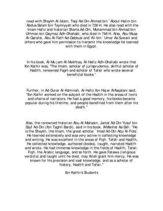 read wit h Shaykh Al-Islam, Taqi Ad-Din Ahmad bin ` Abdul-Halim bin
` Abdus-Salam bin Taymiyyah who died in 728 H. He also read wit h t he
   Imam Hafiz and hist orian Shams Ad-Din, Muhammad bin Ahmad bin
 Ut hman bin Qaymaz Adh-Dhahabi, who died in 748 H. Also, Abu Musa
 Al-Qarafai, Abu Al-Fat h Ad-Dabbusi and 'Ali bin ` Umar As-Suwani and
ot hers who gave him permission t o t ransmit t he knowledge he learned
                           wit h t hem in Egypt .



  In his book, Al-Mu j am Al-Mukht as, Al-Hafiz Adh-Dhaliabi wrot e t hat
Ibn Kat hir was, "The Imam, scholar of j urisprudence, skillful scholar of
    Hadit h, renowned Fagih and scholar of Tafsir who wrot e several
                            beneficial books."



 Furt her, in Ad-Durar Al-Kdminah, Al-Hafiz Ibn Haj ar AlAsqalani said,
 "Ibn Kat hir worked on t he subj ect of t he Hadit h in t he areas of t ext s
  and chains of narrat ors. He had a good memory, his books became
popular during his lifet ime, and people benefit ed from t hem aft er his
                                  deat h."



 Also, t he renowned hist orian Abu Al-Mahasin, Jamal Ad-Din Yusuf bin
 Sayf Ad-Din (Ibn Taghri Bardi), said in his book, AlManhal As-Safi, "He
is t he Shaykh, t he Imam, t he great scholar ` Imad Ad-Din Abu Al-Fida'.
  He learned ext ensively and was very act ive in collect ing knowledge
and writ ing. He was excellent in t he areas of Fiqh, Tafsfr and Hadit h.
  He collect ed knowledge, aut hored (books), t aught , narrat ed Hadit h
and wrot e. He had immense knowledge in t he fields of Hadit h, Tafsir,
  Fiqh, t he Arabic language, and so fort h. He gave Fat awa (religious
verdict s) and t aught unt il he died, may Allah grant him mercy. He was
     known for his precision and vast knowledge, and as a scholar of
                        hist ory, Hadit h and Tafsir."

                           Ibn Kat hir's St udent s
 
