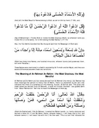 びゅ∠ よ ロヲ⊥ ∇キゅ∠ ヴ∠ ∇ジエ∇ャや ￢べ∠ ∇シΕや ヮヤャ∠ ぴ
                              ヰ͡ ⊥ ハ プ レ ⊥ ⊥ ヨ ∠ ͡ ｚ ヱ
(And (all) t he Most Beaut iful Names belong t o Allah, so call on Him by t hem) (7:180), and,



∇やヲ⊥ ∇ギゎ ゅｚ ゅ６ ∠ リ⇒∠ ∇ェゲャや ∇やヲ⊥ ∇キや ヱぺ ヮヤャや ∇やヲ⊥ ∇キや モホぴ
   ハ ∠ ョ Αぺ ∠ ヨ ｚ             ハ ͡ ∠ ∠ｚ ハ ͡ ⊥
                                 びヴ∠ ∇ジエ∇ャや ￢べ∠ ∇シΙや ヮヤプ
                                    レ ⊥ ∠ ヨ ｘ ⊥ ∠∠
(Say (O Muhammad :) "Invoke Allah or invoke t he Most Gracious (Allah), by what ever name you
invoke Him (it is t he same), for t o Him belong t he Best Names.'') (17:110)

Also, t he Two Sahihs recorded t hat Abu Hurayrah said t hat t he Messenger of Allah said,



∇リョ ∩や⇔ ェや∠ ゅ∠ま るもゅ͡ ∩ゅ⇔ ∇シや リΒ͡ ∇ジゎヱ るバ∇ジゎ ぶ ラま»
  ∠ ギ͡ ヱ ャ͡ ⇔ ∠ ョ ヨ ∠ バ ͡ ∠ ⇔ ∠ ͡ ͡ ｚ ͡
                             «るレイ∇ャや モカキ ゅワゅ∠ ∇ェぺ
                              ∠ ｚ∠ ∠ ∠ ∠ ∠ ダ ∠
(Allah has ninet y-nine Names, one hundred minus one, whoever count s (and preserves) t hem,
will ent er Paradise.)

These Names were ment ioned in a Hadit h recorded by At -Tirmidhi and Ibn Maj ah, and t here are
several differences bet ween t hese t wo narrat ions.

 The Meaning of Ar-Rahman Ar-Rahim - the Most Gracious, the Most
                           Merciful
Ar-Rahman and Ar-Rahim are t wo names derived from Ar-Rahmah (t he mercy), but Rahman has
more meanings t hat pert ain t o mercy t han Ar-Rahim. There is a st at ement by Ibn Jarir t hat
indicat es t hat t here is a consensus on t his meaning. Furt her, Al-Qurt ubi said, "The proof t hat
t hese names are derived (from Ar-Rahmah), is what At -Tirmidhi recorded - and graded Sahih
from ` Abdur-Rahman bin ` Awf t hat he heard t he Messenger of Allah say,



ユェゲャや ろ∇ボヤカ リヨ∇ェゲャや ゅ∠ ∠ :ヴャゅ∠ ゎ ぶや メゅ∠ »
∠ ͡ ｚ ⊥ ∠∠ ⊥ ｚ          ルぺ    バ∠ ⊥ ∠ ホ
ゅ∠ ヤタヱ ∇リヨプ ∩ヶ͡ ∇シや リョ ゅ⇔ ∇シや ゅ∠ ∠ ろ∇ボボセヱ
 ヰ∠ ∠ ∠ ∠ ∠   ヨ ͡͡ ヨ              ヰャ ⊥ ∠ ∠ ∠
                 «ヮわ∇バトホ ゅヰ∠ トホ ∇リョヱ ヮわ∇ヤタヱ
                  ⊥ ⊥ ∠ ∠ バ∠ ∠ ∠ ∠ ⊥ ⊥ ∠ ∠
(Allah t he Exalt ed said, 'I Am Ar-Rahman. I creat ed t he Raham (womb, i.e. family relat ions) and
derived a name for it from My Name. Hence, whoever keeps it , I will keep t ies t o him, and
whoever severs it , I will sever t ies wit h him.') He t hen said, "This is a t ext t hat indicat es t he
 